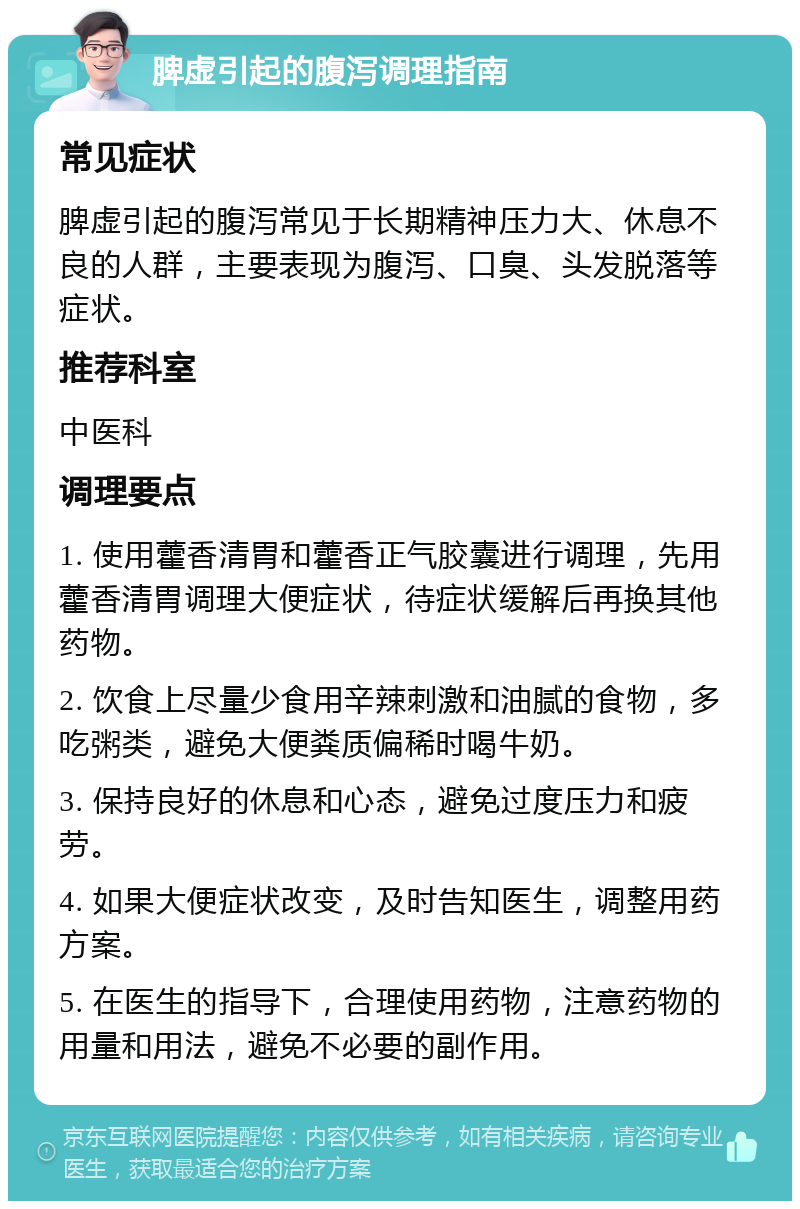 脾虚引起的腹泻调理指南 常见症状 脾虚引起的腹泻常见于长期精神压力大、休息不良的人群，主要表现为腹泻、口臭、头发脱落等症状。 推荐科室 中医科 调理要点 1. 使用藿香清胃和藿香正气胶囊进行调理，先用藿香清胃调理大便症状，待症状缓解后再换其他药物。 2. 饮食上尽量少食用辛辣刺激和油腻的食物，多吃粥类，避免大便粪质偏稀时喝牛奶。 3. 保持良好的休息和心态，避免过度压力和疲劳。 4. 如果大便症状改变，及时告知医生，调整用药方案。 5. 在医生的指导下，合理使用药物，注意药物的用量和用法，避免不必要的副作用。