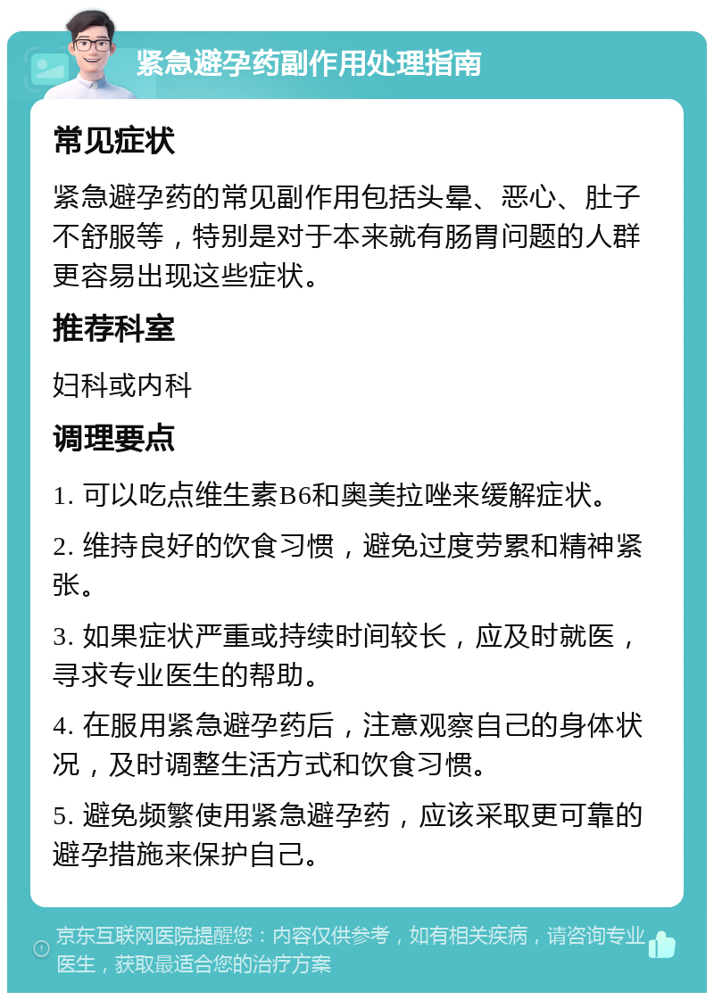 紧急避孕药副作用处理指南 常见症状 紧急避孕药的常见副作用包括头晕、恶心、肚子不舒服等，特别是对于本来就有肠胃问题的人群更容易出现这些症状。 推荐科室 妇科或内科 调理要点 1. 可以吃点维生素B6和奥美拉唑来缓解症状。 2. 维持良好的饮食习惯，避免过度劳累和精神紧张。 3. 如果症状严重或持续时间较长，应及时就医，寻求专业医生的帮助。 4. 在服用紧急避孕药后，注意观察自己的身体状况，及时调整生活方式和饮食习惯。 5. 避免频繁使用紧急避孕药，应该采取更可靠的避孕措施来保护自己。