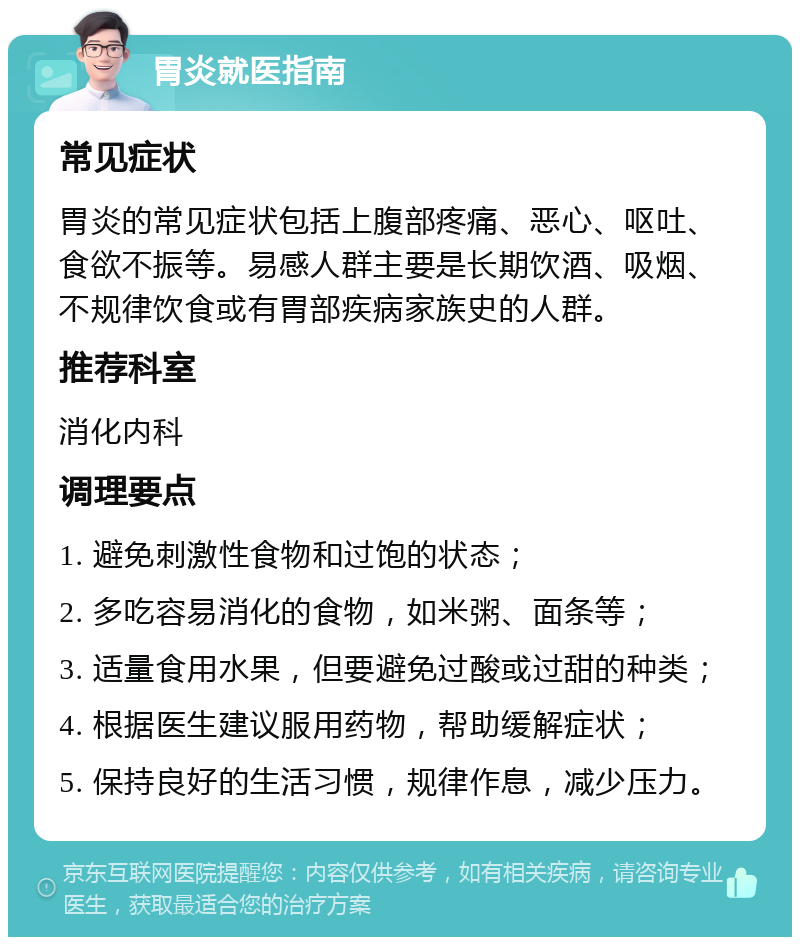 胃炎就医指南 常见症状 胃炎的常见症状包括上腹部疼痛、恶心、呕吐、食欲不振等。易感人群主要是长期饮酒、吸烟、不规律饮食或有胃部疾病家族史的人群。 推荐科室 消化内科 调理要点 1. 避免刺激性食物和过饱的状态； 2. 多吃容易消化的食物，如米粥、面条等； 3. 适量食用水果，但要避免过酸或过甜的种类； 4. 根据医生建议服用药物，帮助缓解症状； 5. 保持良好的生活习惯，规律作息，减少压力。