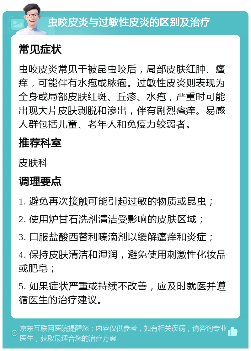 虫咬皮炎与过敏性皮炎的区别及治疗 常见症状 虫咬皮炎常见于被昆虫咬后，局部皮肤红肿、瘙痒，可能伴有水疱或脓疱。过敏性皮炎则表现为全身或局部皮肤红斑、丘疹、水疱，严重时可能出现大片皮肤剥脱和渗出，伴有剧烈瘙痒。易感人群包括儿童、老年人和免疫力较弱者。 推荐科室 皮肤科 调理要点 1. 避免再次接触可能引起过敏的物质或昆虫； 2. 使用炉甘石洗剂清洁受影响的皮肤区域； 3. 口服盐酸西替利嗪滴剂以缓解瘙痒和炎症； 4. 保持皮肤清洁和湿润，避免使用刺激性化妆品或肥皂； 5. 如果症状严重或持续不改善，应及时就医并遵循医生的治疗建议。