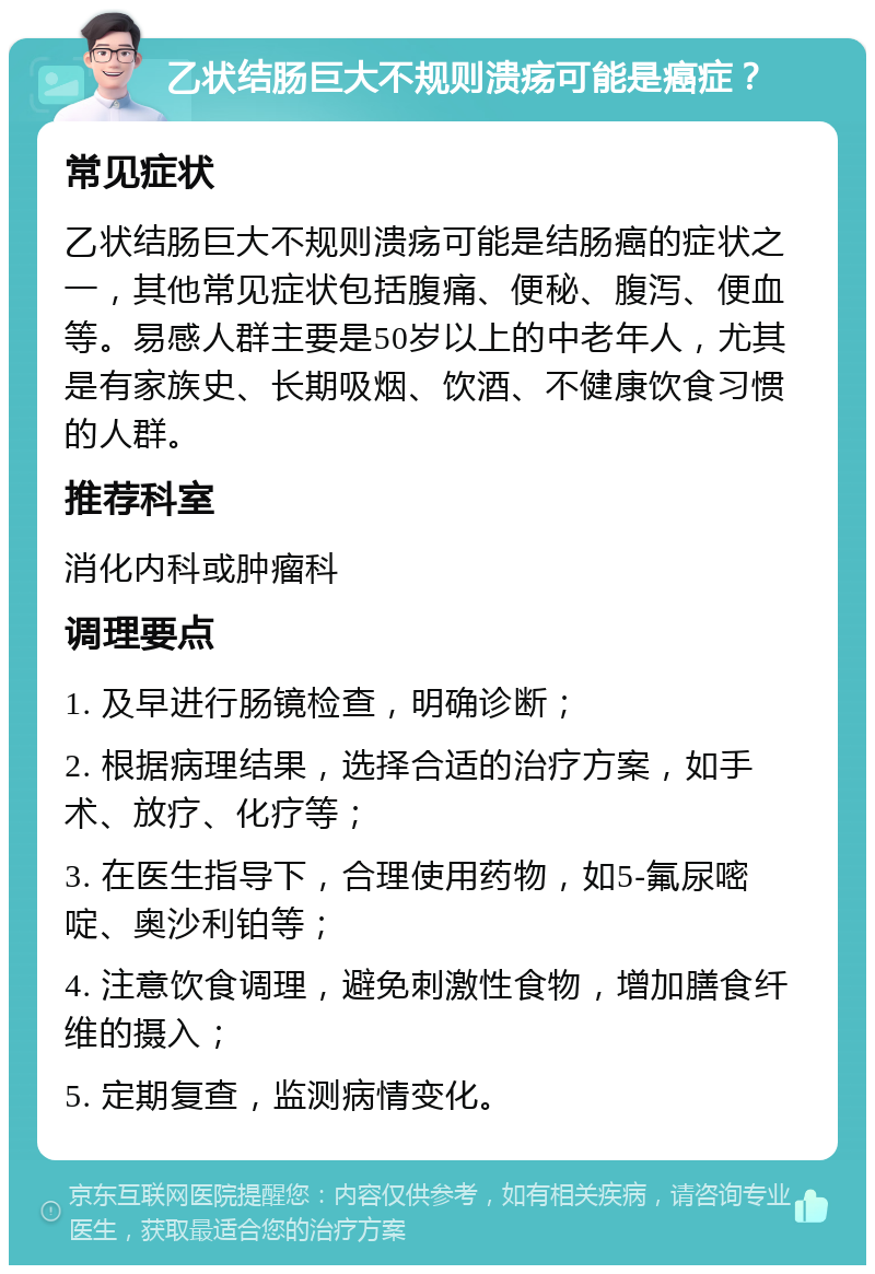 乙状结肠巨大不规则溃疡可能是癌症？ 常见症状 乙状结肠巨大不规则溃疡可能是结肠癌的症状之一，其他常见症状包括腹痛、便秘、腹泻、便血等。易感人群主要是50岁以上的中老年人，尤其是有家族史、长期吸烟、饮酒、不健康饮食习惯的人群。 推荐科室 消化内科或肿瘤科 调理要点 1. 及早进行肠镜检查，明确诊断； 2. 根据病理结果，选择合适的治疗方案，如手术、放疗、化疗等； 3. 在医生指导下，合理使用药物，如5-氟尿嘧啶、奥沙利铂等； 4. 注意饮食调理，避免刺激性食物，增加膳食纤维的摄入； 5. 定期复查，监测病情变化。