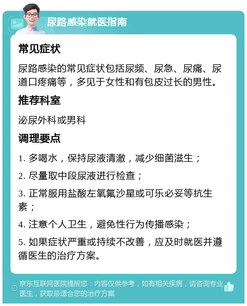 尿路感染就医指南 常见症状 尿路感染的常见症状包括尿频、尿急、尿痛、尿道口疼痛等，多见于女性和有包皮过长的男性。 推荐科室 泌尿外科或男科 调理要点 1. 多喝水，保持尿液清澈，减少细菌滋生； 2. 尽量取中段尿液进行检查； 3. 正常服用盐酸左氧氟沙星或可乐必妥等抗生素； 4. 注意个人卫生，避免性行为传播感染； 5. 如果症状严重或持续不改善，应及时就医并遵循医生的治疗方案。