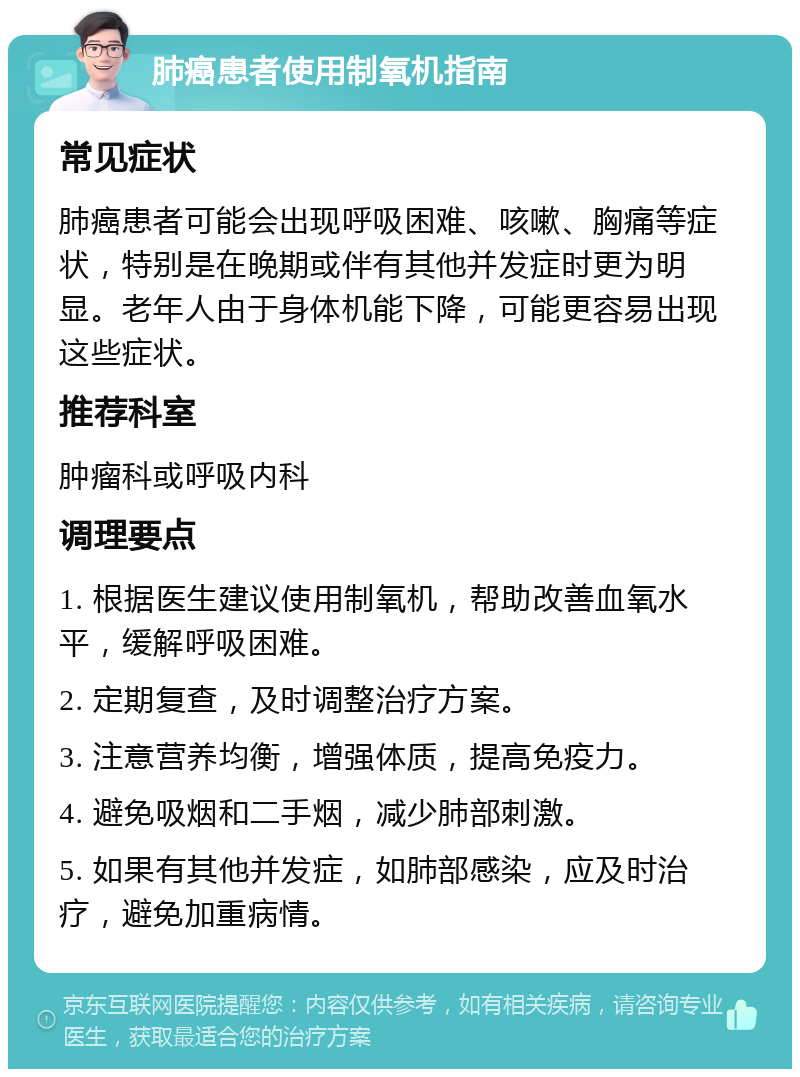 肺癌患者使用制氧机指南 常见症状 肺癌患者可能会出现呼吸困难、咳嗽、胸痛等症状，特别是在晚期或伴有其他并发症时更为明显。老年人由于身体机能下降，可能更容易出现这些症状。 推荐科室 肿瘤科或呼吸内科 调理要点 1. 根据医生建议使用制氧机，帮助改善血氧水平，缓解呼吸困难。 2. 定期复查，及时调整治疗方案。 3. 注意营养均衡，增强体质，提高免疫力。 4. 避免吸烟和二手烟，减少肺部刺激。 5. 如果有其他并发症，如肺部感染，应及时治疗，避免加重病情。