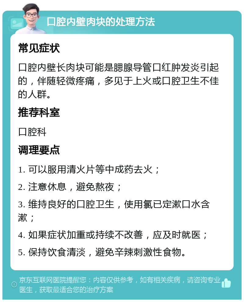 口腔内壁肉块的处理方法 常见症状 口腔内壁长肉块可能是腮腺导管口红肿发炎引起的，伴随轻微疼痛，多见于上火或口腔卫生不佳的人群。 推荐科室 口腔科 调理要点 1. 可以服用清火片等中成药去火； 2. 注意休息，避免熬夜； 3. 维持良好的口腔卫生，使用氯已定漱口水含漱； 4. 如果症状加重或持续不改善，应及时就医； 5. 保持饮食清淡，避免辛辣刺激性食物。