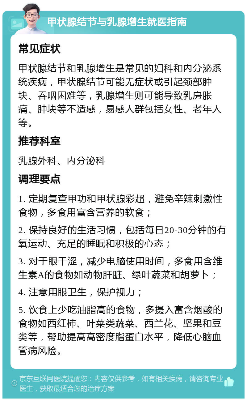 甲状腺结节与乳腺增生就医指南 常见症状 甲状腺结节和乳腺增生是常见的妇科和内分泌系统疾病，甲状腺结节可能无症状或引起颈部肿块、吞咽困难等，乳腺增生则可能导致乳房胀痛、肿块等不适感，易感人群包括女性、老年人等。 推荐科室 乳腺外科、内分泌科 调理要点 1. 定期复查甲功和甲状腺彩超，避免辛辣刺激性食物，多食用富含营养的软食； 2. 保持良好的生活习惯，包括每日20-30分钟的有氧运动、充足的睡眠和积极的心态； 3. 对于眼干涩，减少电脑使用时间，多食用含维生素A的食物如动物肝脏、绿叶蔬菜和胡萝卜； 4. 注意用眼卫生，保护视力； 5. 饮食上少吃油脂高的食物，多摄入富含烟酸的食物如西红柿、叶菜类蔬菜、西兰花、坚果和豆类等，帮助提高高密度脂蛋白水平，降低心脑血管病风险。