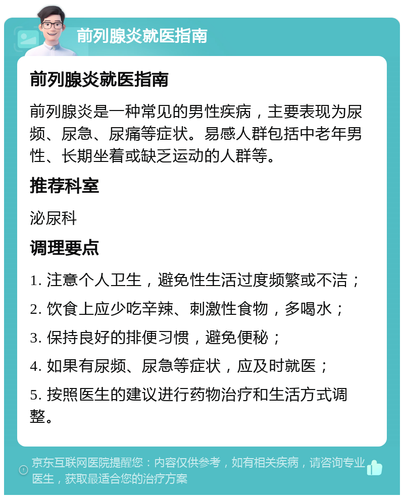 前列腺炎就医指南 前列腺炎就医指南 前列腺炎是一种常见的男性疾病，主要表现为尿频、尿急、尿痛等症状。易感人群包括中老年男性、长期坐着或缺乏运动的人群等。 推荐科室 泌尿科 调理要点 1. 注意个人卫生，避免性生活过度频繁或不洁； 2. 饮食上应少吃辛辣、刺激性食物，多喝水； 3. 保持良好的排便习惯，避免便秘； 4. 如果有尿频、尿急等症状，应及时就医； 5. 按照医生的建议进行药物治疗和生活方式调整。