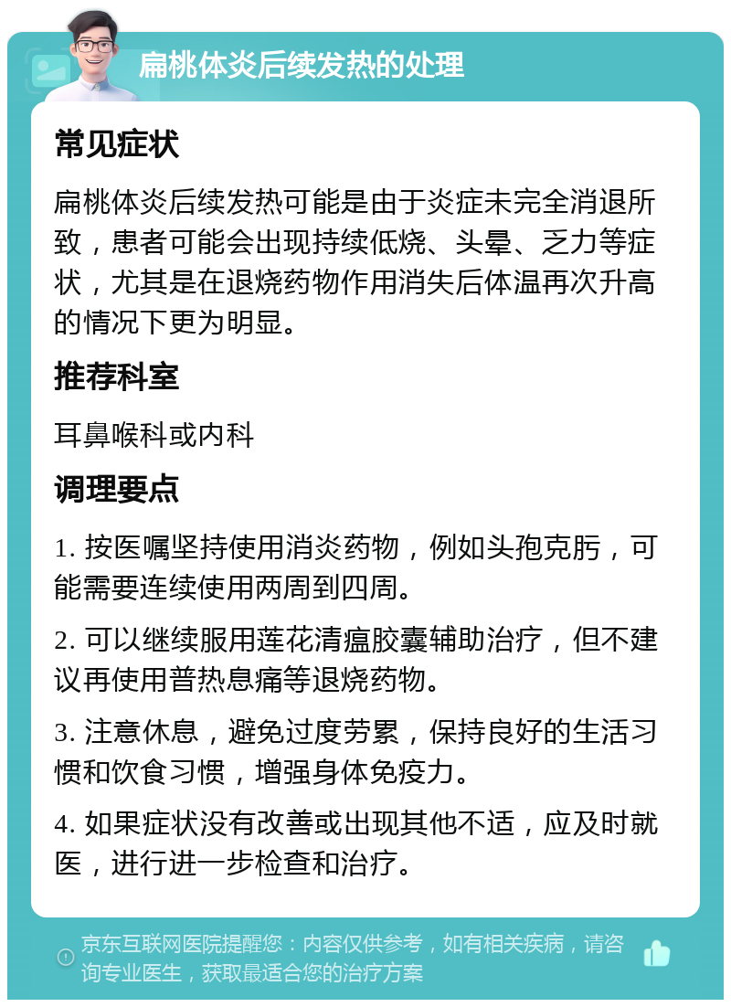 扁桃体炎后续发热的处理 常见症状 扁桃体炎后续发热可能是由于炎症未完全消退所致，患者可能会出现持续低烧、头晕、乏力等症状，尤其是在退烧药物作用消失后体温再次升高的情况下更为明显。 推荐科室 耳鼻喉科或内科 调理要点 1. 按医嘱坚持使用消炎药物，例如头孢克肟，可能需要连续使用两周到四周。 2. 可以继续服用莲花清瘟胶囊辅助治疗，但不建议再使用普热息痛等退烧药物。 3. 注意休息，避免过度劳累，保持良好的生活习惯和饮食习惯，增强身体免疫力。 4. 如果症状没有改善或出现其他不适，应及时就医，进行进一步检查和治疗。