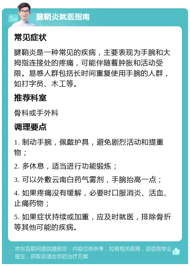 腱鞘炎就医指南 常见症状 腱鞘炎是一种常见的疾病，主要表现为手腕和大拇指连接处的疼痛，可能伴随着肿胀和活动受限。易感人群包括长时间重复使用手腕的人群，如打字员、木工等。 推荐科室 骨科或手外科 调理要点 1. 制动手腕，佩戴护具，避免剧烈活动和提重物； 2. 多休息，适当进行功能锻炼； 3. 可以外敷云南白药气雾剂，手腕抬高一点； 4. 如果疼痛没有缓解，必要时口服消炎、活血、止痛药物； 5. 如果症状持续或加重，应及时就医，排除骨折等其他可能的疾病。