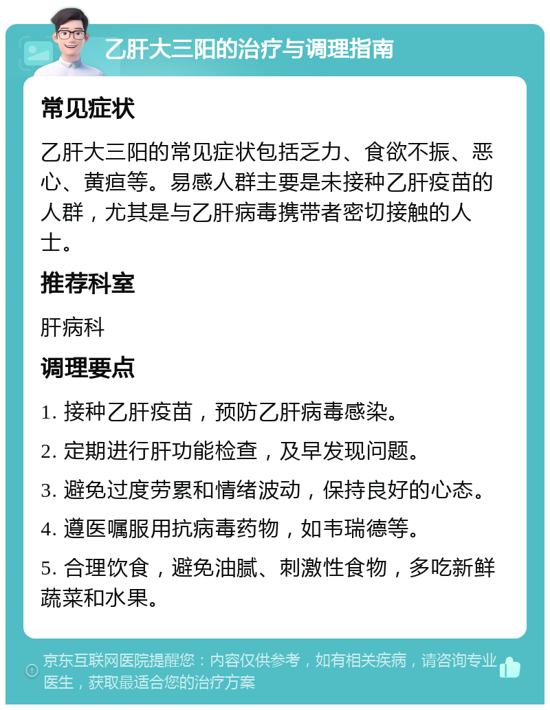 乙肝大三阳的治疗与调理指南 常见症状 乙肝大三阳的常见症状包括乏力、食欲不振、恶心、黄疸等。易感人群主要是未接种乙肝疫苗的人群，尤其是与乙肝病毒携带者密切接触的人士。 推荐科室 肝病科 调理要点 1. 接种乙肝疫苗，预防乙肝病毒感染。 2. 定期进行肝功能检查，及早发现问题。 3. 避免过度劳累和情绪波动，保持良好的心态。 4. 遵医嘱服用抗病毒药物，如韦瑞德等。 5. 合理饮食，避免油腻、刺激性食物，多吃新鲜蔬菜和水果。