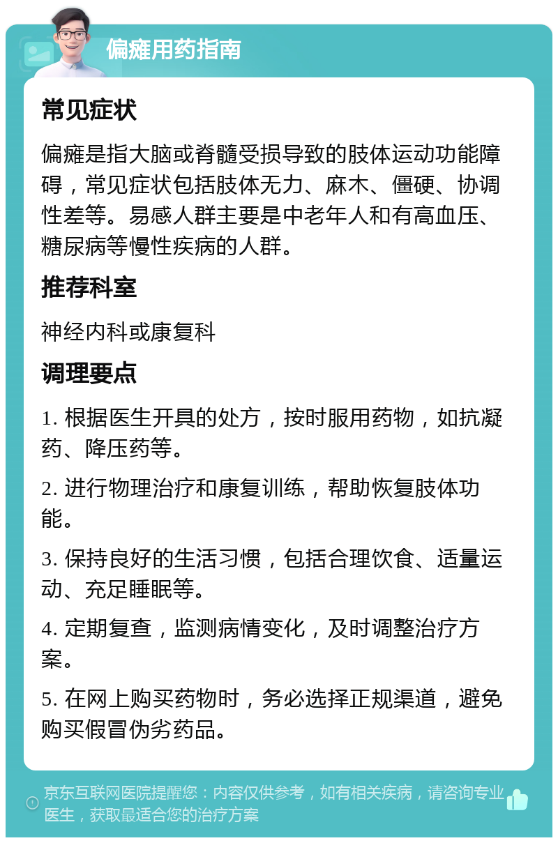 偏瘫用药指南 常见症状 偏瘫是指大脑或脊髓受损导致的肢体运动功能障碍，常见症状包括肢体无力、麻木、僵硬、协调性差等。易感人群主要是中老年人和有高血压、糖尿病等慢性疾病的人群。 推荐科室 神经内科或康复科 调理要点 1. 根据医生开具的处方，按时服用药物，如抗凝药、降压药等。 2. 进行物理治疗和康复训练，帮助恢复肢体功能。 3. 保持良好的生活习惯，包括合理饮食、适量运动、充足睡眠等。 4. 定期复查，监测病情变化，及时调整治疗方案。 5. 在网上购买药物时，务必选择正规渠道，避免购买假冒伪劣药品。