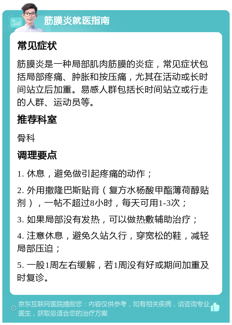 筋膜炎就医指南 常见症状 筋膜炎是一种局部肌肉筋膜的炎症，常见症状包括局部疼痛、肿胀和按压痛，尤其在活动或长时间站立后加重。易感人群包括长时间站立或行走的人群、运动员等。 推荐科室 骨科 调理要点 1. 休息，避免做引起疼痛的动作； 2. 外用撒隆巴斯贴膏（复方水杨酸甲酯薄荷醇贴剂），一帖不超过8小时，每天可用1-3次； 3. 如果局部没有发热，可以做热敷辅助治疗； 4. 注意休息，避免久站久行，穿宽松的鞋，减轻局部压迫； 5. 一般1周左右缓解，若1周没有好或期间加重及时复诊。