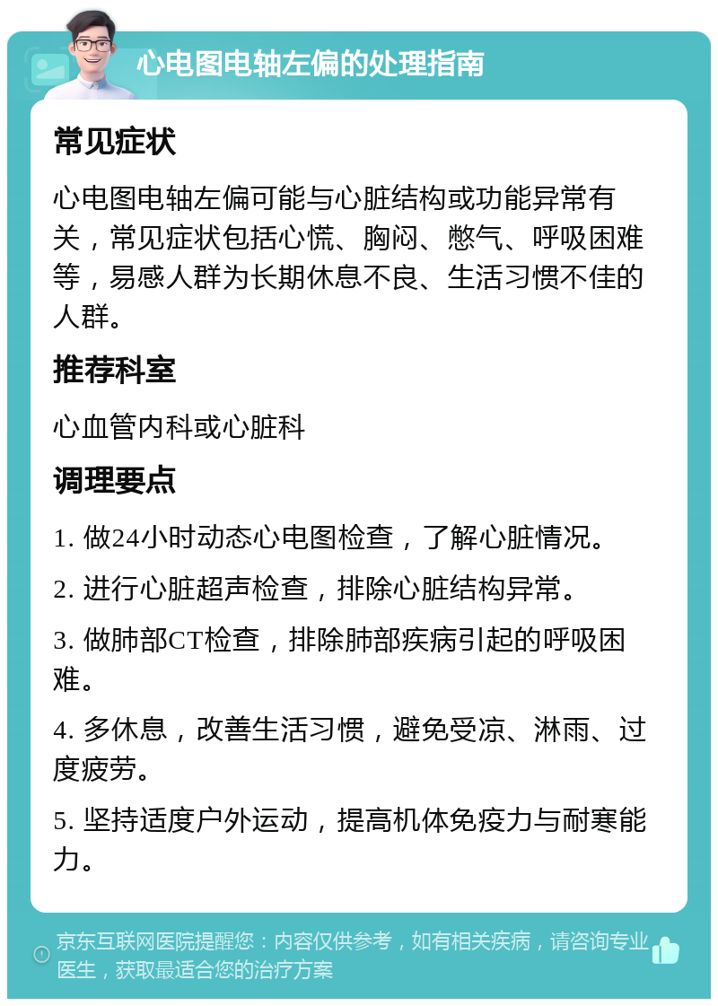 心电图电轴左偏的处理指南 常见症状 心电图电轴左偏可能与心脏结构或功能异常有关，常见症状包括心慌、胸闷、憋气、呼吸困难等，易感人群为长期休息不良、生活习惯不佳的人群。 推荐科室 心血管内科或心脏科 调理要点 1. 做24小时动态心电图检查，了解心脏情况。 2. 进行心脏超声检查，排除心脏结构异常。 3. 做肺部CT检查，排除肺部疾病引起的呼吸困难。 4. 多休息，改善生活习惯，避免受凉、淋雨、过度疲劳。 5. 坚持适度户外运动，提高机体免疫力与耐寒能力。