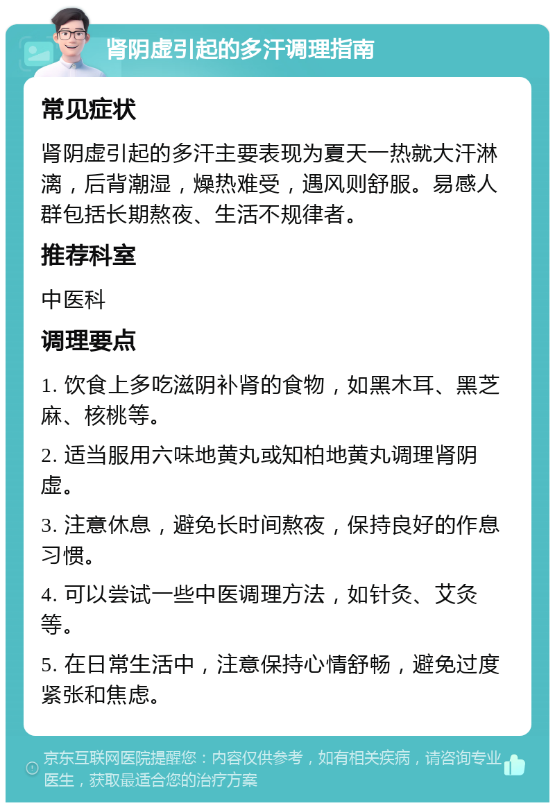 肾阴虚引起的多汗调理指南 常见症状 肾阴虚引起的多汗主要表现为夏天一热就大汗淋漓，后背潮湿，燥热难受，遇风则舒服。易感人群包括长期熬夜、生活不规律者。 推荐科室 中医科 调理要点 1. 饮食上多吃滋阴补肾的食物，如黑木耳、黑芝麻、核桃等。 2. 适当服用六味地黄丸或知柏地黄丸调理肾阴虚。 3. 注意休息，避免长时间熬夜，保持良好的作息习惯。 4. 可以尝试一些中医调理方法，如针灸、艾灸等。 5. 在日常生活中，注意保持心情舒畅，避免过度紧张和焦虑。