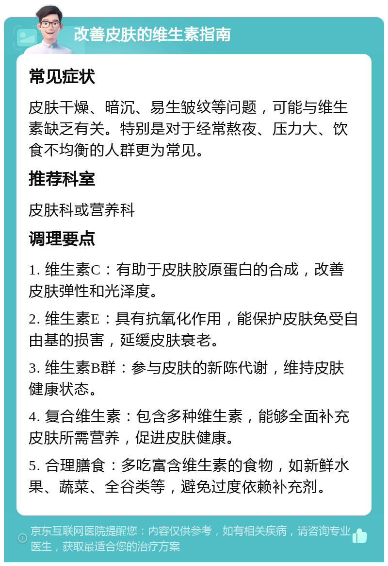 改善皮肤的维生素指南 常见症状 皮肤干燥、暗沉、易生皱纹等问题，可能与维生素缺乏有关。特别是对于经常熬夜、压力大、饮食不均衡的人群更为常见。 推荐科室 皮肤科或营养科 调理要点 1. 维生素C：有助于皮肤胶原蛋白的合成，改善皮肤弹性和光泽度。 2. 维生素E：具有抗氧化作用，能保护皮肤免受自由基的损害，延缓皮肤衰老。 3. 维生素B群：参与皮肤的新陈代谢，维持皮肤健康状态。 4. 复合维生素：包含多种维生素，能够全面补充皮肤所需营养，促进皮肤健康。 5. 合理膳食：多吃富含维生素的食物，如新鲜水果、蔬菜、全谷类等，避免过度依赖补充剂。