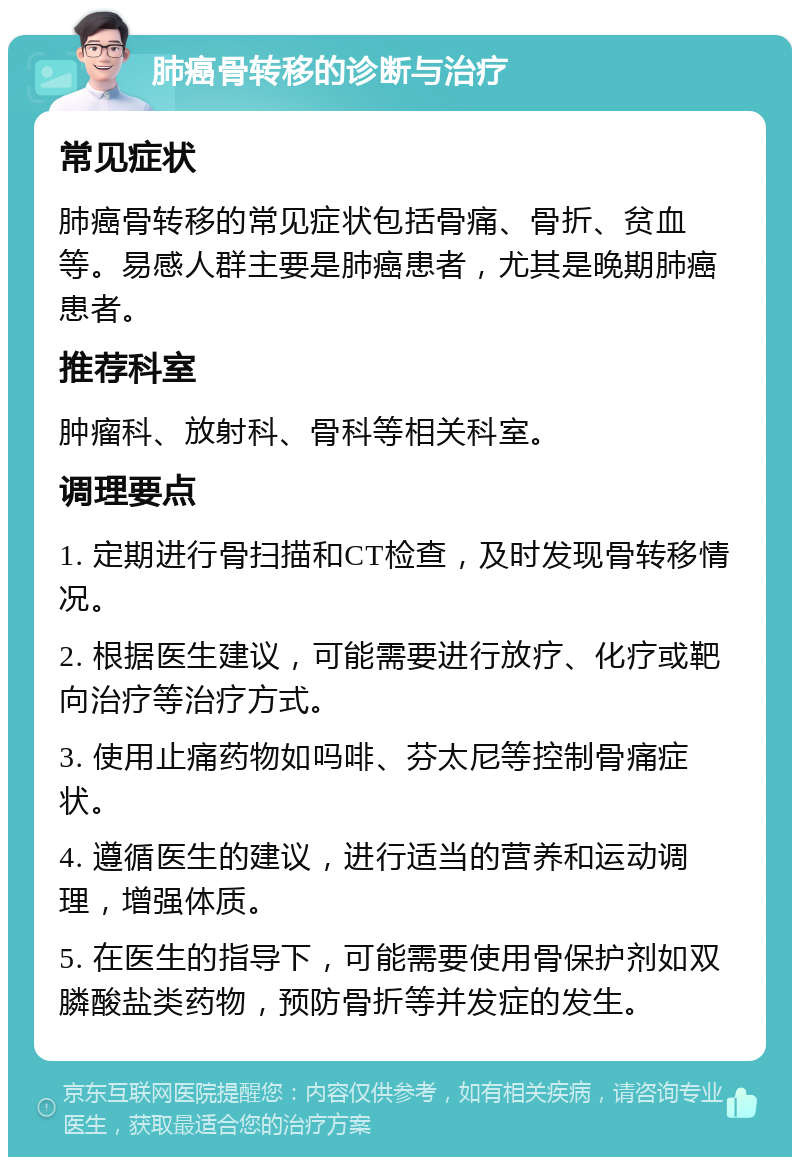 肺癌骨转移的诊断与治疗 常见症状 肺癌骨转移的常见症状包括骨痛、骨折、贫血等。易感人群主要是肺癌患者，尤其是晚期肺癌患者。 推荐科室 肿瘤科、放射科、骨科等相关科室。 调理要点 1. 定期进行骨扫描和CT检查，及时发现骨转移情况。 2. 根据医生建议，可能需要进行放疗、化疗或靶向治疗等治疗方式。 3. 使用止痛药物如吗啡、芬太尼等控制骨痛症状。 4. 遵循医生的建议，进行适当的营养和运动调理，增强体质。 5. 在医生的指导下，可能需要使用骨保护剂如双膦酸盐类药物，预防骨折等并发症的发生。