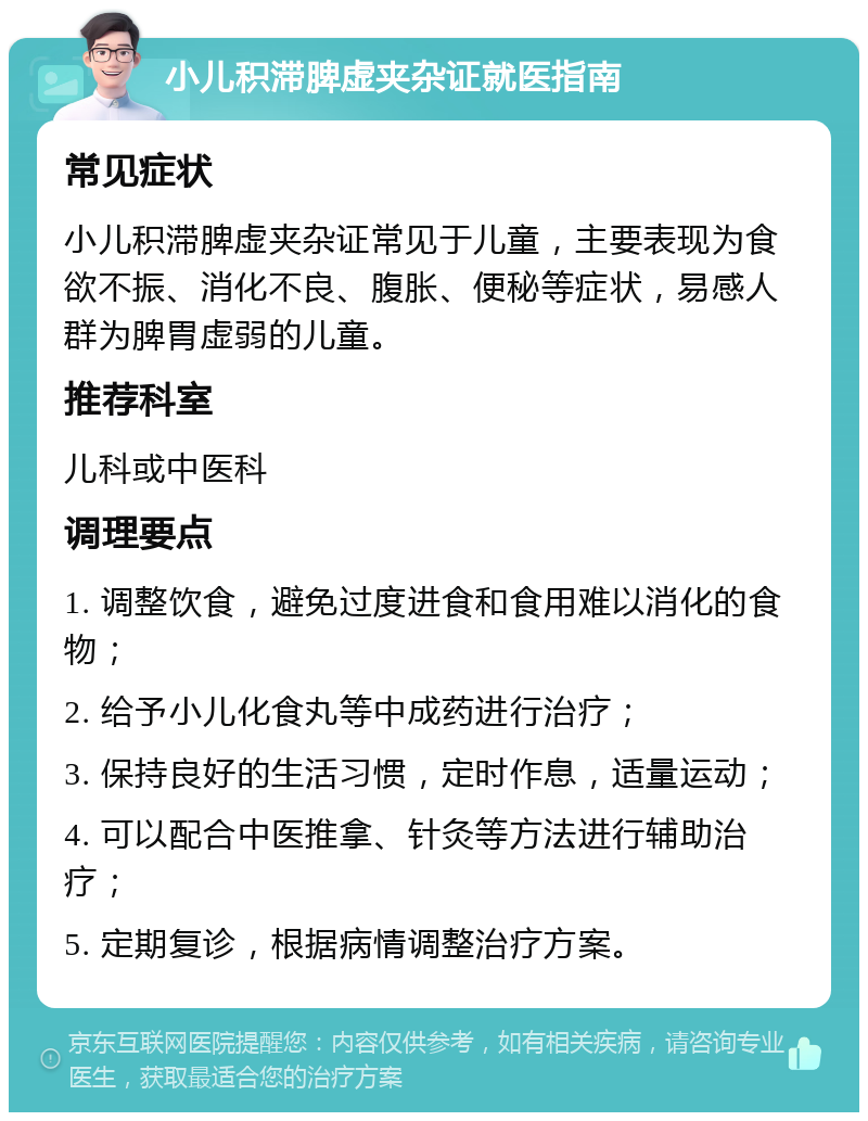 小儿积滞脾虚夹杂证就医指南 常见症状 小儿积滞脾虚夹杂证常见于儿童，主要表现为食欲不振、消化不良、腹胀、便秘等症状，易感人群为脾胃虚弱的儿童。 推荐科室 儿科或中医科 调理要点 1. 调整饮食，避免过度进食和食用难以消化的食物； 2. 给予小儿化食丸等中成药进行治疗； 3. 保持良好的生活习惯，定时作息，适量运动； 4. 可以配合中医推拿、针灸等方法进行辅助治疗； 5. 定期复诊，根据病情调整治疗方案。