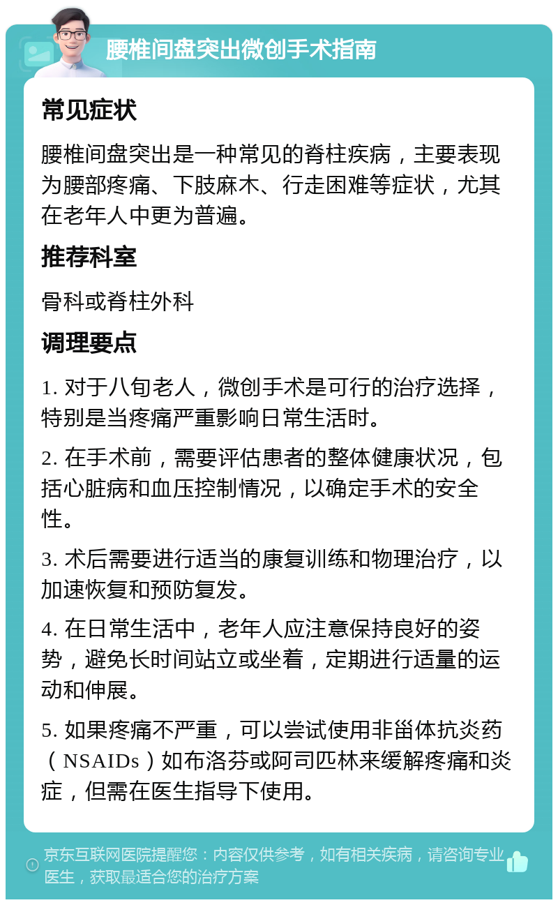 腰椎间盘突出微创手术指南 常见症状 腰椎间盘突出是一种常见的脊柱疾病，主要表现为腰部疼痛、下肢麻木、行走困难等症状，尤其在老年人中更为普遍。 推荐科室 骨科或脊柱外科 调理要点 1. 对于八旬老人，微创手术是可行的治疗选择，特别是当疼痛严重影响日常生活时。 2. 在手术前，需要评估患者的整体健康状况，包括心脏病和血压控制情况，以确定手术的安全性。 3. 术后需要进行适当的康复训练和物理治疗，以加速恢复和预防复发。 4. 在日常生活中，老年人应注意保持良好的姿势，避免长时间站立或坐着，定期进行适量的运动和伸展。 5. 如果疼痛不严重，可以尝试使用非甾体抗炎药（NSAIDs）如布洛芬或阿司匹林来缓解疼痛和炎症，但需在医生指导下使用。