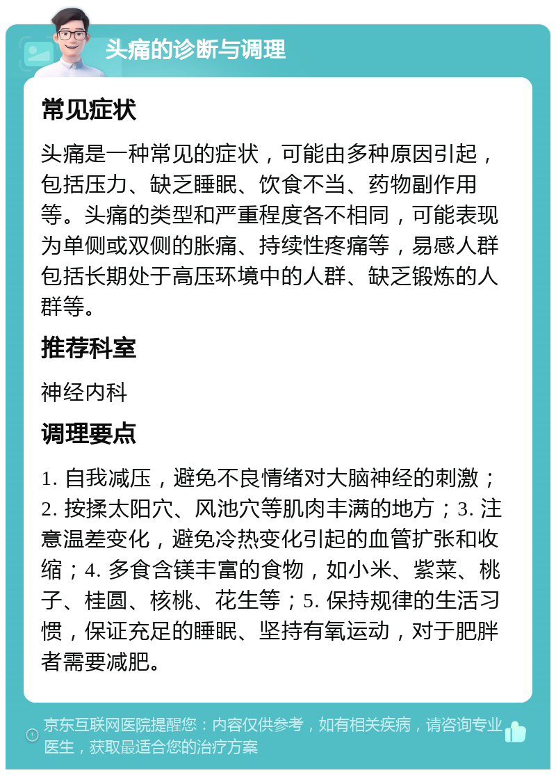 头痛的诊断与调理 常见症状 头痛是一种常见的症状，可能由多种原因引起，包括压力、缺乏睡眠、饮食不当、药物副作用等。头痛的类型和严重程度各不相同，可能表现为单侧或双侧的胀痛、持续性疼痛等，易感人群包括长期处于高压环境中的人群、缺乏锻炼的人群等。 推荐科室 神经内科 调理要点 1. 自我减压，避免不良情绪对大脑神经的刺激；2. 按揉太阳穴、风池穴等肌肉丰满的地方；3. 注意温差变化，避免冷热变化引起的血管扩张和收缩；4. 多食含镁丰富的食物，如小米、紫菜、桃子、桂圆、核桃、花生等；5. 保持规律的生活习惯，保证充足的睡眠、坚持有氧运动，对于肥胖者需要减肥。