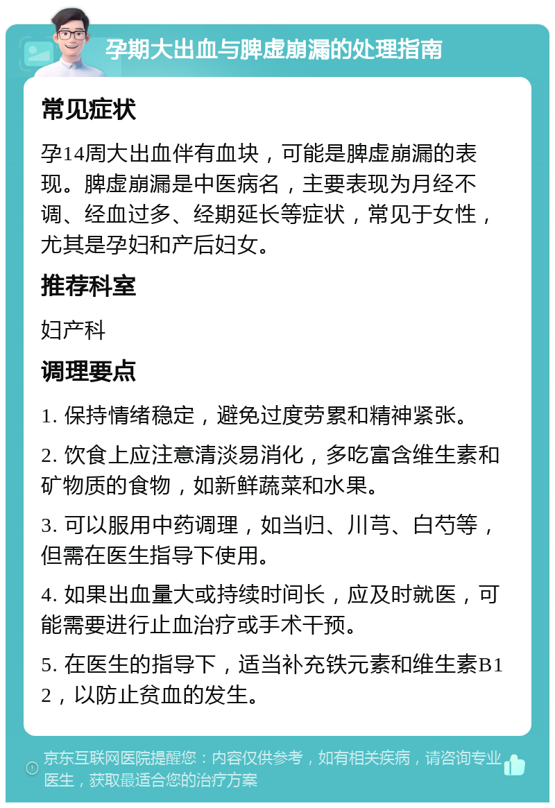 孕期大出血与脾虚崩漏的处理指南 常见症状 孕14周大出血伴有血块，可能是脾虚崩漏的表现。脾虚崩漏是中医病名，主要表现为月经不调、经血过多、经期延长等症状，常见于女性，尤其是孕妇和产后妇女。 推荐科室 妇产科 调理要点 1. 保持情绪稳定，避免过度劳累和精神紧张。 2. 饮食上应注意清淡易消化，多吃富含维生素和矿物质的食物，如新鲜蔬菜和水果。 3. 可以服用中药调理，如当归、川芎、白芍等，但需在医生指导下使用。 4. 如果出血量大或持续时间长，应及时就医，可能需要进行止血治疗或手术干预。 5. 在医生的指导下，适当补充铁元素和维生素B12，以防止贫血的发生。