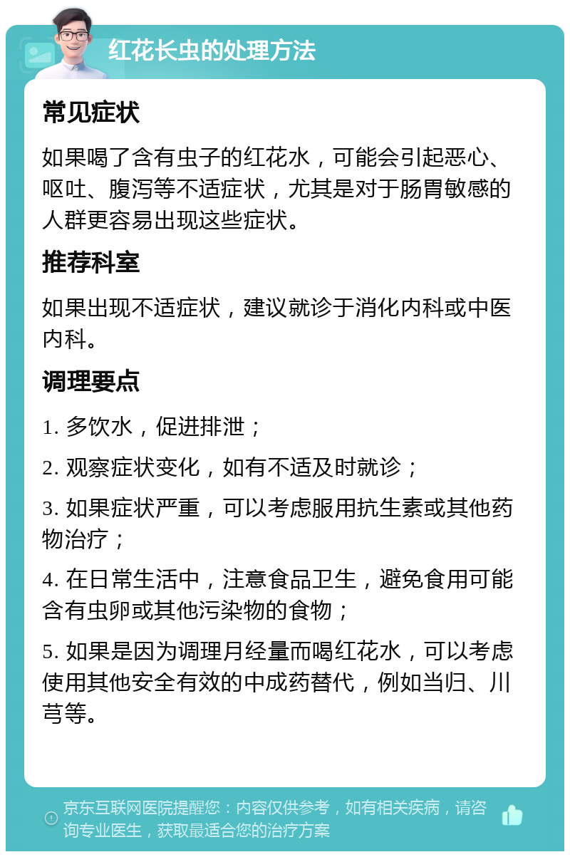 红花长虫的处理方法 常见症状 如果喝了含有虫子的红花水，可能会引起恶心、呕吐、腹泻等不适症状，尤其是对于肠胃敏感的人群更容易出现这些症状。 推荐科室 如果出现不适症状，建议就诊于消化内科或中医内科。 调理要点 1. 多饮水，促进排泄； 2. 观察症状变化，如有不适及时就诊； 3. 如果症状严重，可以考虑服用抗生素或其他药物治疗； 4. 在日常生活中，注意食品卫生，避免食用可能含有虫卵或其他污染物的食物； 5. 如果是因为调理月经量而喝红花水，可以考虑使用其他安全有效的中成药替代，例如当归、川芎等。