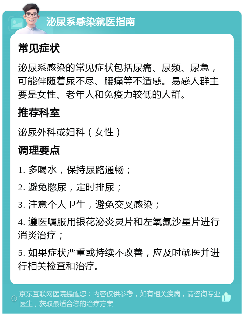 泌尿系感染就医指南 常见症状 泌尿系感染的常见症状包括尿痛、尿频、尿急，可能伴随着尿不尽、腰痛等不适感。易感人群主要是女性、老年人和免疫力较低的人群。 推荐科室 泌尿外科或妇科（女性） 调理要点 1. 多喝水，保持尿路通畅； 2. 避免憋尿，定时排尿； 3. 注意个人卫生，避免交叉感染； 4. 遵医嘱服用银花泌炎灵片和左氧氟沙星片进行消炎治疗； 5. 如果症状严重或持续不改善，应及时就医并进行相关检查和治疗。