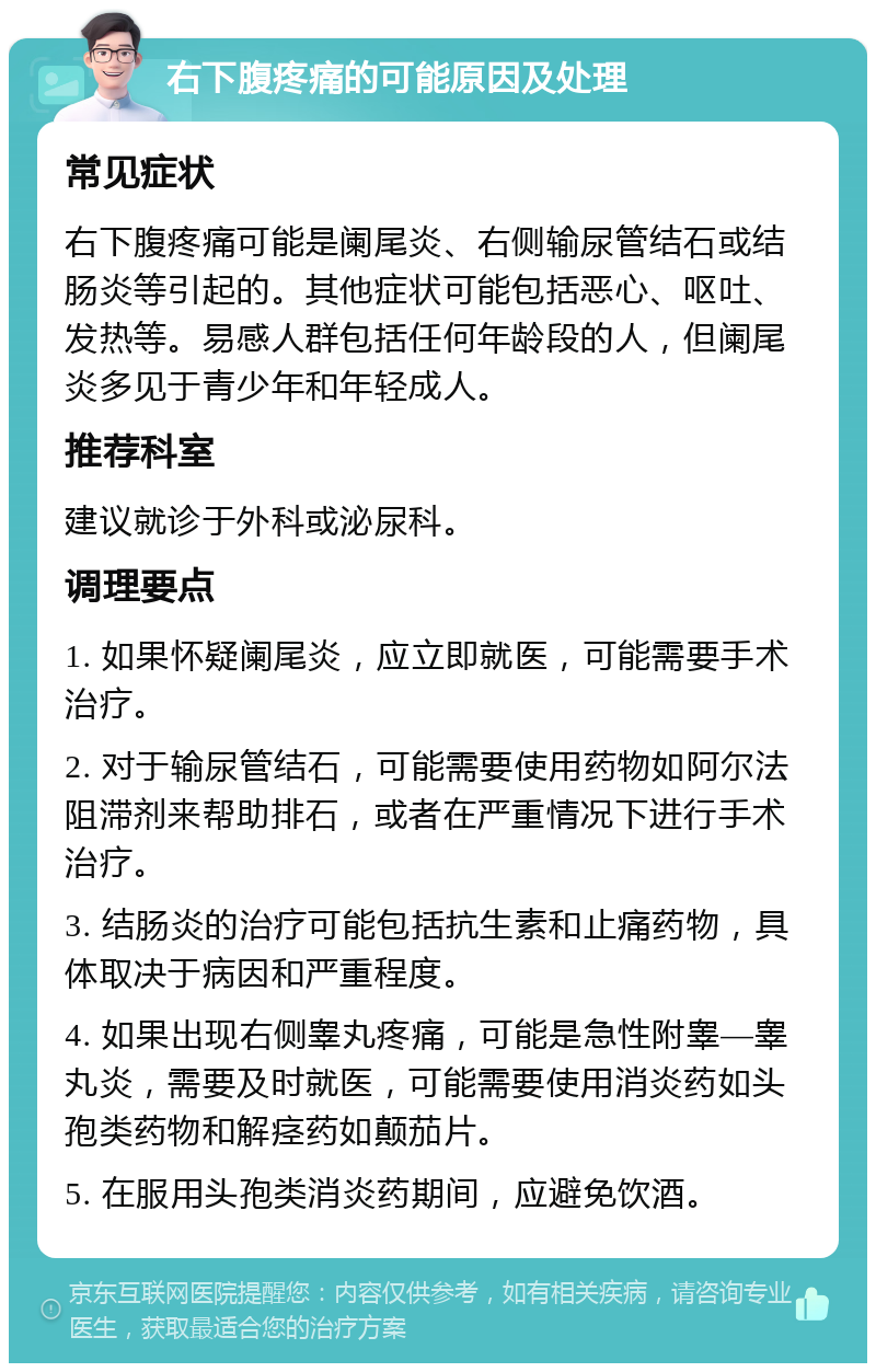 右下腹疼痛的可能原因及处理 常见症状 右下腹疼痛可能是阑尾炎、右侧输尿管结石或结肠炎等引起的。其他症状可能包括恶心、呕吐、发热等。易感人群包括任何年龄段的人，但阑尾炎多见于青少年和年轻成人。 推荐科室 建议就诊于外科或泌尿科。 调理要点 1. 如果怀疑阑尾炎，应立即就医，可能需要手术治疗。 2. 对于输尿管结石，可能需要使用药物如阿尔法阻滞剂来帮助排石，或者在严重情况下进行手术治疗。 3. 结肠炎的治疗可能包括抗生素和止痛药物，具体取决于病因和严重程度。 4. 如果出现右侧睾丸疼痛，可能是急性附睾—睾丸炎，需要及时就医，可能需要使用消炎药如头孢类药物和解痉药如颠茄片。 5. 在服用头孢类消炎药期间，应避免饮酒。