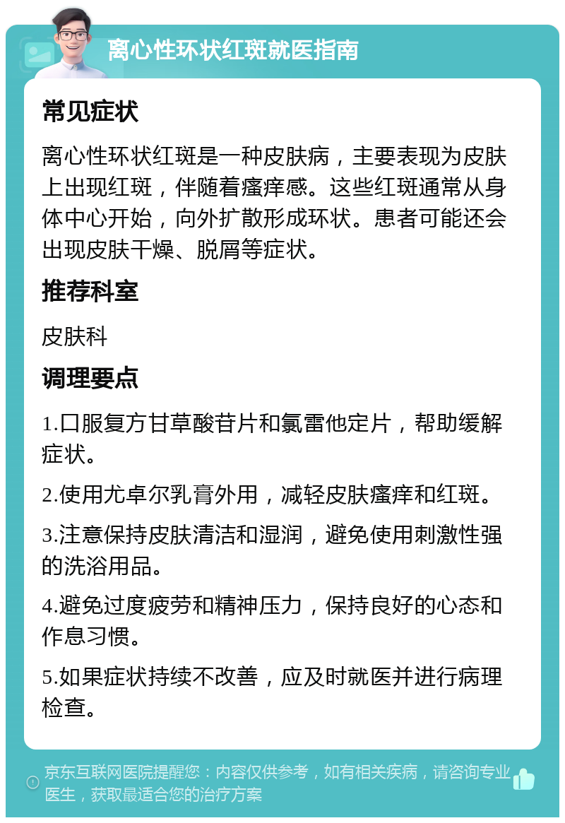 离心性环状红斑就医指南 常见症状 离心性环状红斑是一种皮肤病，主要表现为皮肤上出现红斑，伴随着瘙痒感。这些红斑通常从身体中心开始，向外扩散形成环状。患者可能还会出现皮肤干燥、脱屑等症状。 推荐科室 皮肤科 调理要点 1.口服复方甘草酸苷片和氯雷他定片，帮助缓解症状。 2.使用尤卓尔乳膏外用，减轻皮肤瘙痒和红斑。 3.注意保持皮肤清洁和湿润，避免使用刺激性强的洗浴用品。 4.避免过度疲劳和精神压力，保持良好的心态和作息习惯。 5.如果症状持续不改善，应及时就医并进行病理检查。