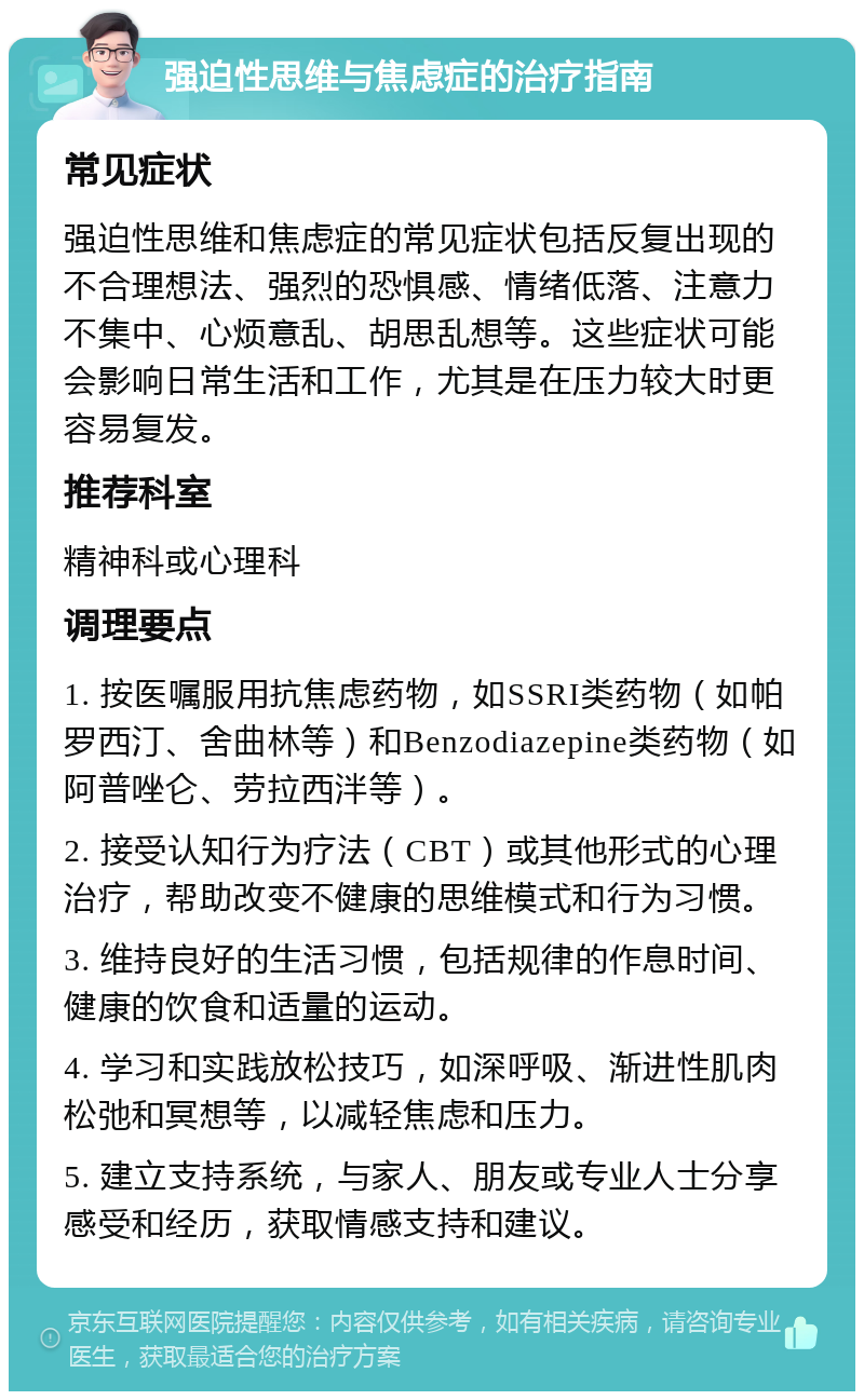 强迫性思维与焦虑症的治疗指南 常见症状 强迫性思维和焦虑症的常见症状包括反复出现的不合理想法、强烈的恐惧感、情绪低落、注意力不集中、心烦意乱、胡思乱想等。这些症状可能会影响日常生活和工作，尤其是在压力较大时更容易复发。 推荐科室 精神科或心理科 调理要点 1. 按医嘱服用抗焦虑药物，如SSRI类药物（如帕罗西汀、舍曲林等）和Benzodiazepine类药物（如阿普唑仑、劳拉西泮等）。 2. 接受认知行为疗法（CBT）或其他形式的心理治疗，帮助改变不健康的思维模式和行为习惯。 3. 维持良好的生活习惯，包括规律的作息时间、健康的饮食和适量的运动。 4. 学习和实践放松技巧，如深呼吸、渐进性肌肉松弛和冥想等，以减轻焦虑和压力。 5. 建立支持系统，与家人、朋友或专业人士分享感受和经历，获取情感支持和建议。