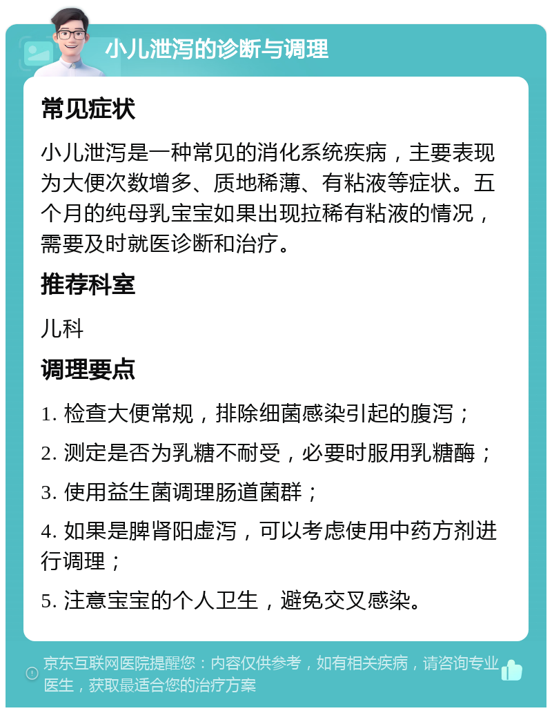 小儿泄泻的诊断与调理 常见症状 小儿泄泻是一种常见的消化系统疾病，主要表现为大便次数增多、质地稀薄、有粘液等症状。五个月的纯母乳宝宝如果出现拉稀有粘液的情况，需要及时就医诊断和治疗。 推荐科室 儿科 调理要点 1. 检查大便常规，排除细菌感染引起的腹泻； 2. 测定是否为乳糖不耐受，必要时服用乳糖酶； 3. 使用益生菌调理肠道菌群； 4. 如果是脾肾阳虚泻，可以考虑使用中药方剂进行调理； 5. 注意宝宝的个人卫生，避免交叉感染。