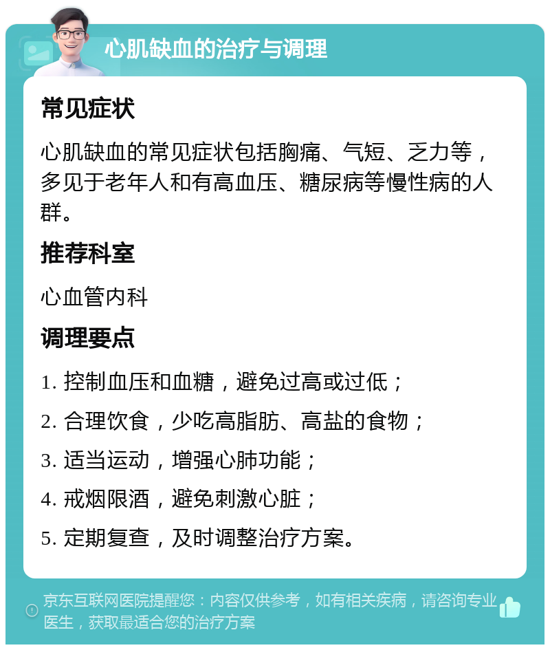 心肌缺血的治疗与调理 常见症状 心肌缺血的常见症状包括胸痛、气短、乏力等，多见于老年人和有高血压、糖尿病等慢性病的人群。 推荐科室 心血管内科 调理要点 1. 控制血压和血糖，避免过高或过低； 2. 合理饮食，少吃高脂肪、高盐的食物； 3. 适当运动，增强心肺功能； 4. 戒烟限酒，避免刺激心脏； 5. 定期复查，及时调整治疗方案。