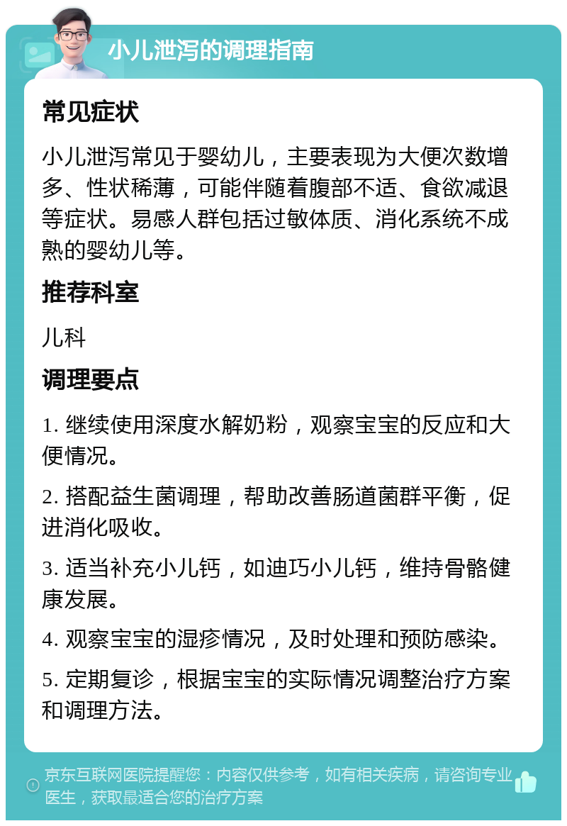 小儿泄泻的调理指南 常见症状 小儿泄泻常见于婴幼儿，主要表现为大便次数增多、性状稀薄，可能伴随着腹部不适、食欲减退等症状。易感人群包括过敏体质、消化系统不成熟的婴幼儿等。 推荐科室 儿科 调理要点 1. 继续使用深度水解奶粉，观察宝宝的反应和大便情况。 2. 搭配益生菌调理，帮助改善肠道菌群平衡，促进消化吸收。 3. 适当补充小儿钙，如迪巧小儿钙，维持骨骼健康发展。 4. 观察宝宝的湿疹情况，及时处理和预防感染。 5. 定期复诊，根据宝宝的实际情况调整治疗方案和调理方法。