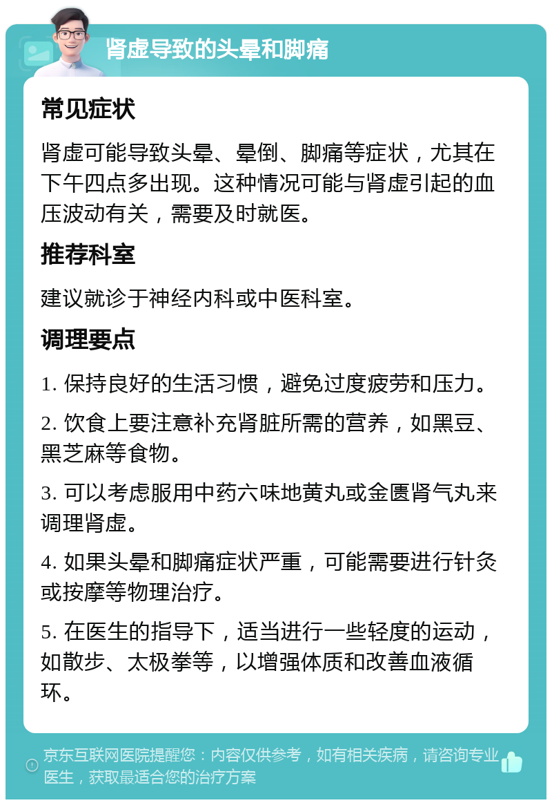 肾虚导致的头晕和脚痛 常见症状 肾虚可能导致头晕、晕倒、脚痛等症状，尤其在下午四点多出现。这种情况可能与肾虚引起的血压波动有关，需要及时就医。 推荐科室 建议就诊于神经内科或中医科室。 调理要点 1. 保持良好的生活习惯，避免过度疲劳和压力。 2. 饮食上要注意补充肾脏所需的营养，如黑豆、黑芝麻等食物。 3. 可以考虑服用中药六味地黄丸或金匮肾气丸来调理肾虚。 4. 如果头晕和脚痛症状严重，可能需要进行针灸或按摩等物理治疗。 5. 在医生的指导下，适当进行一些轻度的运动，如散步、太极拳等，以增强体质和改善血液循环。