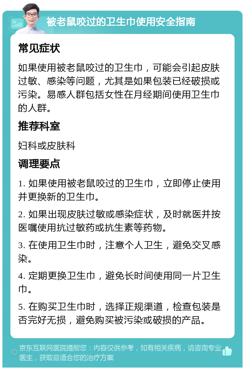 被老鼠咬过的卫生巾使用安全指南 常见症状 如果使用被老鼠咬过的卫生巾，可能会引起皮肤过敏、感染等问题，尤其是如果包装已经破损或污染。易感人群包括女性在月经期间使用卫生巾的人群。 推荐科室 妇科或皮肤科 调理要点 1. 如果使用被老鼠咬过的卫生巾，立即停止使用并更换新的卫生巾。 2. 如果出现皮肤过敏或感染症状，及时就医并按医嘱使用抗过敏药或抗生素等药物。 3. 在使用卫生巾时，注意个人卫生，避免交叉感染。 4. 定期更换卫生巾，避免长时间使用同一片卫生巾。 5. 在购买卫生巾时，选择正规渠道，检查包装是否完好无损，避免购买被污染或破损的产品。