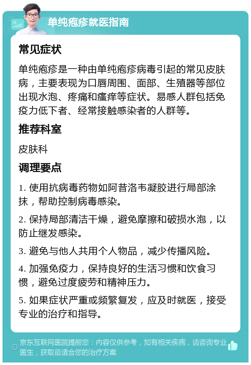 单纯疱疹就医指南 常见症状 单纯疱疹是一种由单纯疱疹病毒引起的常见皮肤病，主要表现为口唇周围、面部、生殖器等部位出现水泡、疼痛和瘙痒等症状。易感人群包括免疫力低下者、经常接触感染者的人群等。 推荐科室 皮肤科 调理要点 1. 使用抗病毒药物如阿昔洛韦凝胶进行局部涂抹，帮助控制病毒感染。 2. 保持局部清洁干燥，避免摩擦和破损水泡，以防止继发感染。 3. 避免与他人共用个人物品，减少传播风险。 4. 加强免疫力，保持良好的生活习惯和饮食习惯，避免过度疲劳和精神压力。 5. 如果症状严重或频繁复发，应及时就医，接受专业的治疗和指导。