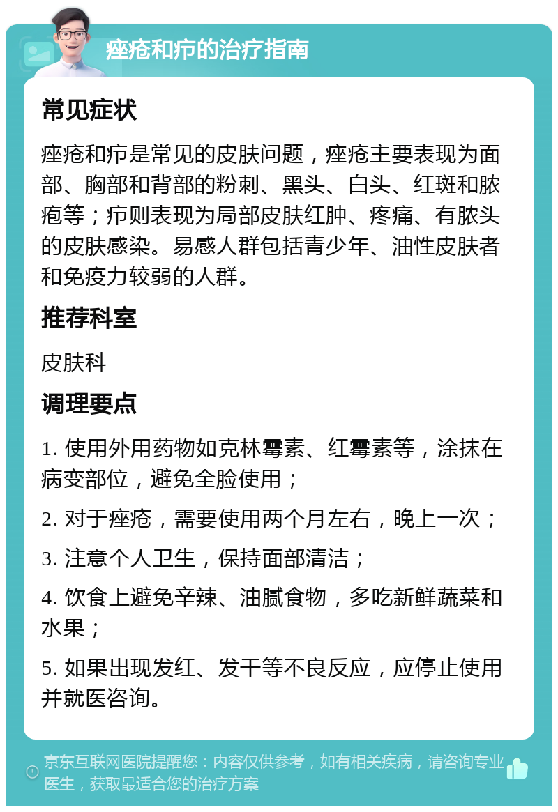 痤疮和疖的治疗指南 常见症状 痤疮和疖是常见的皮肤问题，痤疮主要表现为面部、胸部和背部的粉刺、黑头、白头、红斑和脓疱等；疖则表现为局部皮肤红肿、疼痛、有脓头的皮肤感染。易感人群包括青少年、油性皮肤者和免疫力较弱的人群。 推荐科室 皮肤科 调理要点 1. 使用外用药物如克林霉素、红霉素等，涂抹在病变部位，避免全脸使用； 2. 对于痤疮，需要使用两个月左右，晚上一次； 3. 注意个人卫生，保持面部清洁； 4. 饮食上避免辛辣、油腻食物，多吃新鲜蔬菜和水果； 5. 如果出现发红、发干等不良反应，应停止使用并就医咨询。