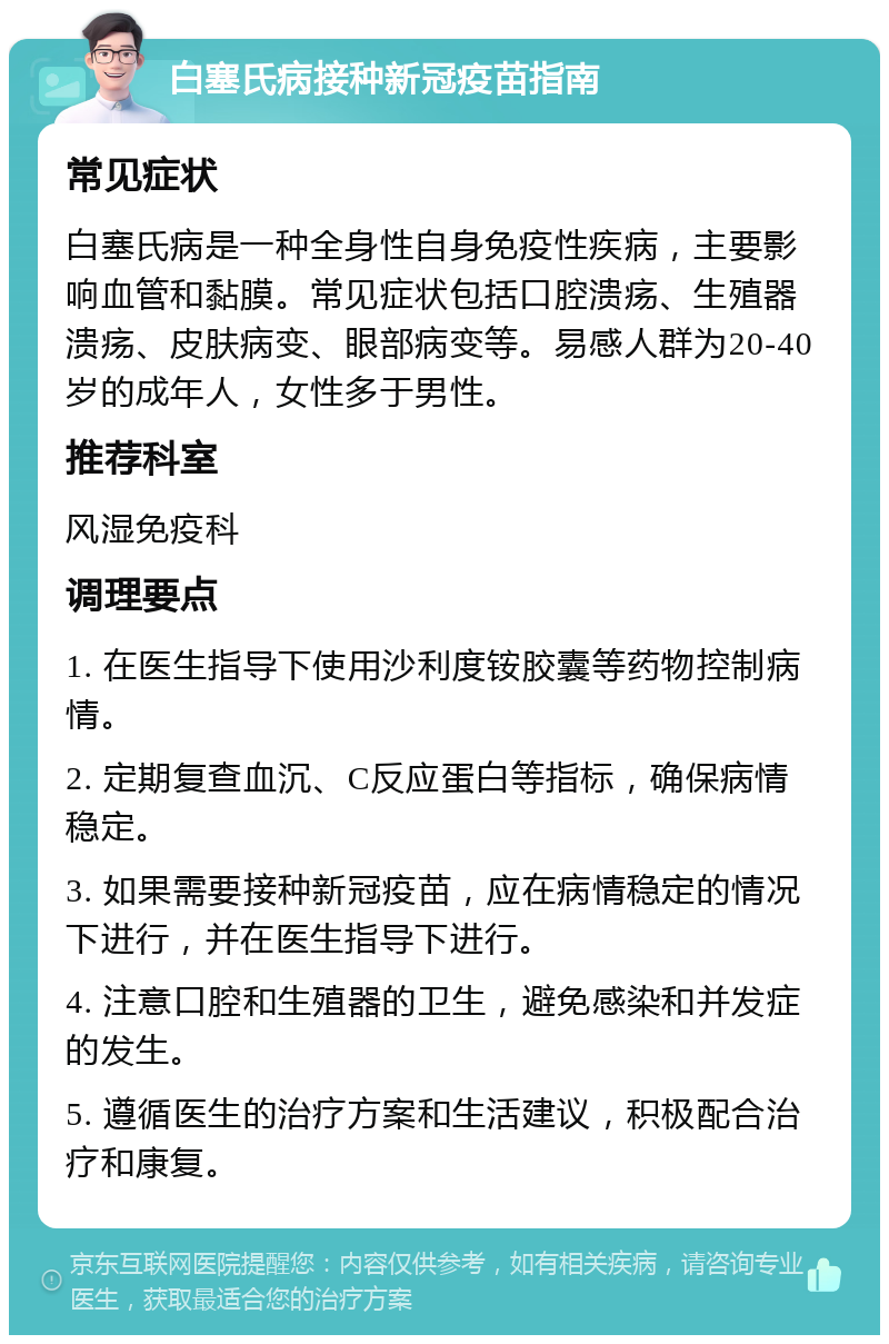 白塞氏病接种新冠疫苗指南 常见症状 白塞氏病是一种全身性自身免疫性疾病，主要影响血管和黏膜。常见症状包括口腔溃疡、生殖器溃疡、皮肤病变、眼部病变等。易感人群为20-40岁的成年人，女性多于男性。 推荐科室 风湿免疫科 调理要点 1. 在医生指导下使用沙利度铵胶囊等药物控制病情。 2. 定期复查血沉、C反应蛋白等指标，确保病情稳定。 3. 如果需要接种新冠疫苗，应在病情稳定的情况下进行，并在医生指导下进行。 4. 注意口腔和生殖器的卫生，避免感染和并发症的发生。 5. 遵循医生的治疗方案和生活建议，积极配合治疗和康复。