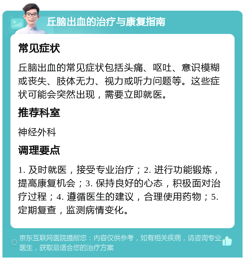 丘脑出血的治疗与康复指南 常见症状 丘脑出血的常见症状包括头痛、呕吐、意识模糊或丧失、肢体无力、视力或听力问题等。这些症状可能会突然出现，需要立即就医。 推荐科室 神经外科 调理要点 1. 及时就医，接受专业治疗；2. 进行功能锻炼，提高康复机会；3. 保持良好的心态，积极面对治疗过程；4. 遵循医生的建议，合理使用药物；5. 定期复查，监测病情变化。