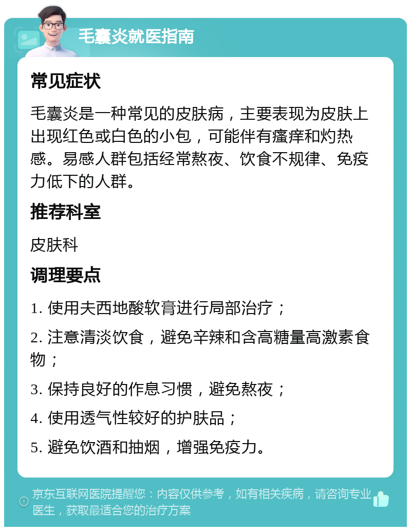 毛囊炎就医指南 常见症状 毛囊炎是一种常见的皮肤病，主要表现为皮肤上出现红色或白色的小包，可能伴有瘙痒和灼热感。易感人群包括经常熬夜、饮食不规律、免疫力低下的人群。 推荐科室 皮肤科 调理要点 1. 使用夫西地酸软膏进行局部治疗； 2. 注意清淡饮食，避免辛辣和含高糖量高激素食物； 3. 保持良好的作息习惯，避免熬夜； 4. 使用透气性较好的护肤品； 5. 避免饮酒和抽烟，增强免疫力。