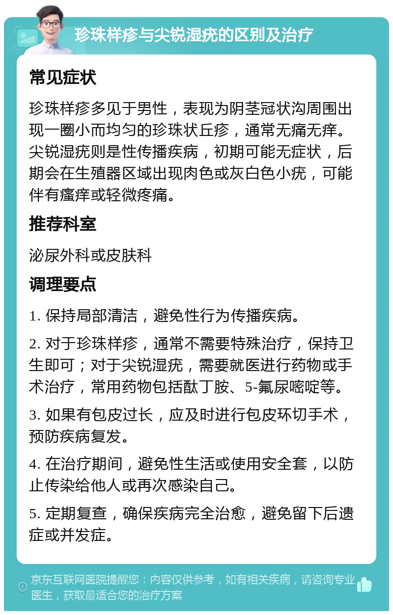 珍珠样疹与尖锐湿疣的区别及治疗 常见症状 珍珠样疹多见于男性，表现为阴茎冠状沟周围出现一圈小而均匀的珍珠状丘疹，通常无痛无痒。尖锐湿疣则是性传播疾病，初期可能无症状，后期会在生殖器区域出现肉色或灰白色小疣，可能伴有瘙痒或轻微疼痛。 推荐科室 泌尿外科或皮肤科 调理要点 1. 保持局部清洁，避免性行为传播疾病。 2. 对于珍珠样疹，通常不需要特殊治疗，保持卫生即可；对于尖锐湿疣，需要就医进行药物或手术治疗，常用药物包括酞丁胺、5-氟尿嘧啶等。 3. 如果有包皮过长，应及时进行包皮环切手术，预防疾病复发。 4. 在治疗期间，避免性生活或使用安全套，以防止传染给他人或再次感染自己。 5. 定期复查，确保疾病完全治愈，避免留下后遗症或并发症。