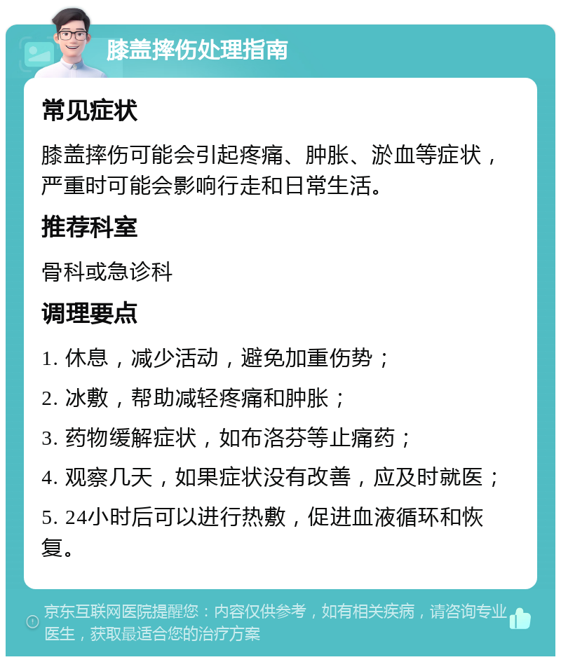 膝盖摔伤处理指南 常见症状 膝盖摔伤可能会引起疼痛、肿胀、淤血等症状，严重时可能会影响行走和日常生活。 推荐科室 骨科或急诊科 调理要点 1. 休息，减少活动，避免加重伤势； 2. 冰敷，帮助减轻疼痛和肿胀； 3. 药物缓解症状，如布洛芬等止痛药； 4. 观察几天，如果症状没有改善，应及时就医； 5. 24小时后可以进行热敷，促进血液循环和恢复。