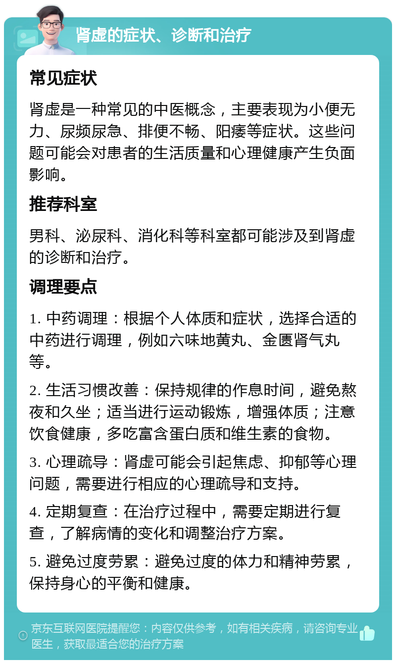 肾虚的症状、诊断和治疗 常见症状 肾虚是一种常见的中医概念，主要表现为小便无力、尿频尿急、排便不畅、阳痿等症状。这些问题可能会对患者的生活质量和心理健康产生负面影响。 推荐科室 男科、泌尿科、消化科等科室都可能涉及到肾虚的诊断和治疗。 调理要点 1. 中药调理：根据个人体质和症状，选择合适的中药进行调理，例如六味地黄丸、金匮肾气丸等。 2. 生活习惯改善：保持规律的作息时间，避免熬夜和久坐；适当进行运动锻炼，增强体质；注意饮食健康，多吃富含蛋白质和维生素的食物。 3. 心理疏导：肾虚可能会引起焦虑、抑郁等心理问题，需要进行相应的心理疏导和支持。 4. 定期复查：在治疗过程中，需要定期进行复查，了解病情的变化和调整治疗方案。 5. 避免过度劳累：避免过度的体力和精神劳累，保持身心的平衡和健康。