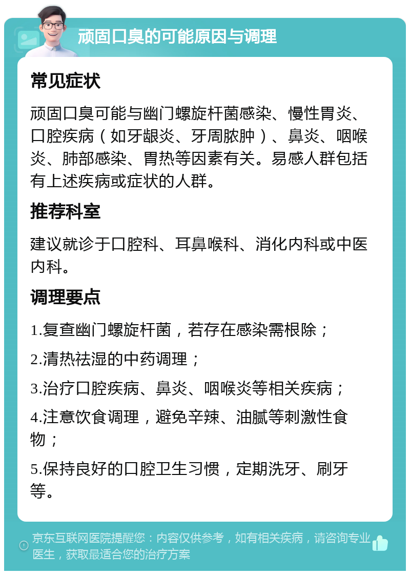 顽固口臭的可能原因与调理 常见症状 顽固口臭可能与幽门螺旋杆菌感染、慢性胃炎、口腔疾病（如牙龈炎、牙周脓肿）、鼻炎、咽喉炎、肺部感染、胃热等因素有关。易感人群包括有上述疾病或症状的人群。 推荐科室 建议就诊于口腔科、耳鼻喉科、消化内科或中医内科。 调理要点 1.复查幽门螺旋杆菌，若存在感染需根除； 2.清热祛湿的中药调理； 3.治疗口腔疾病、鼻炎、咽喉炎等相关疾病； 4.注意饮食调理，避免辛辣、油腻等刺激性食物； 5.保持良好的口腔卫生习惯，定期洗牙、刷牙等。