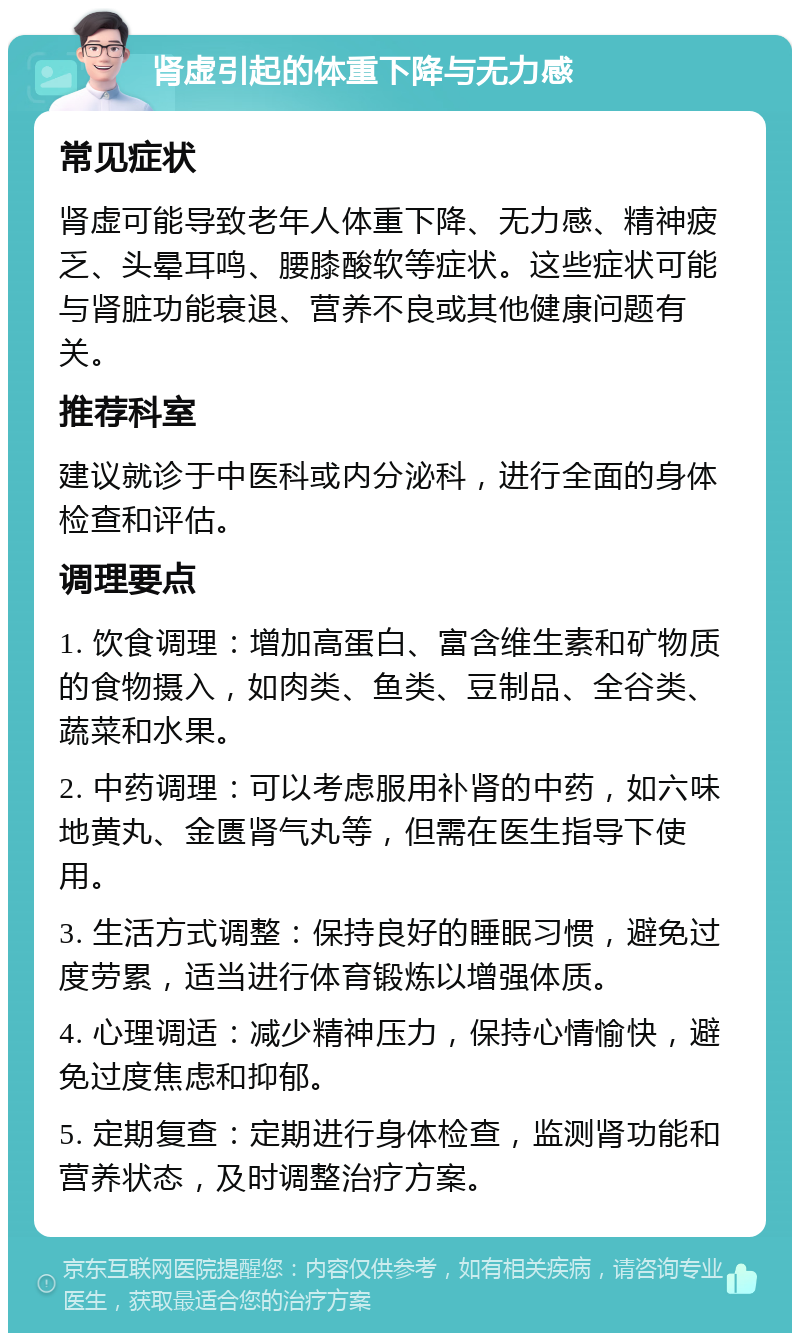 肾虚引起的体重下降与无力感 常见症状 肾虚可能导致老年人体重下降、无力感、精神疲乏、头晕耳鸣、腰膝酸软等症状。这些症状可能与肾脏功能衰退、营养不良或其他健康问题有关。 推荐科室 建议就诊于中医科或内分泌科，进行全面的身体检查和评估。 调理要点 1. 饮食调理：增加高蛋白、富含维生素和矿物质的食物摄入，如肉类、鱼类、豆制品、全谷类、蔬菜和水果。 2. 中药调理：可以考虑服用补肾的中药，如六味地黄丸、金匮肾气丸等，但需在医生指导下使用。 3. 生活方式调整：保持良好的睡眠习惯，避免过度劳累，适当进行体育锻炼以增强体质。 4. 心理调适：减少精神压力，保持心情愉快，避免过度焦虑和抑郁。 5. 定期复查：定期进行身体检查，监测肾功能和营养状态，及时调整治疗方案。