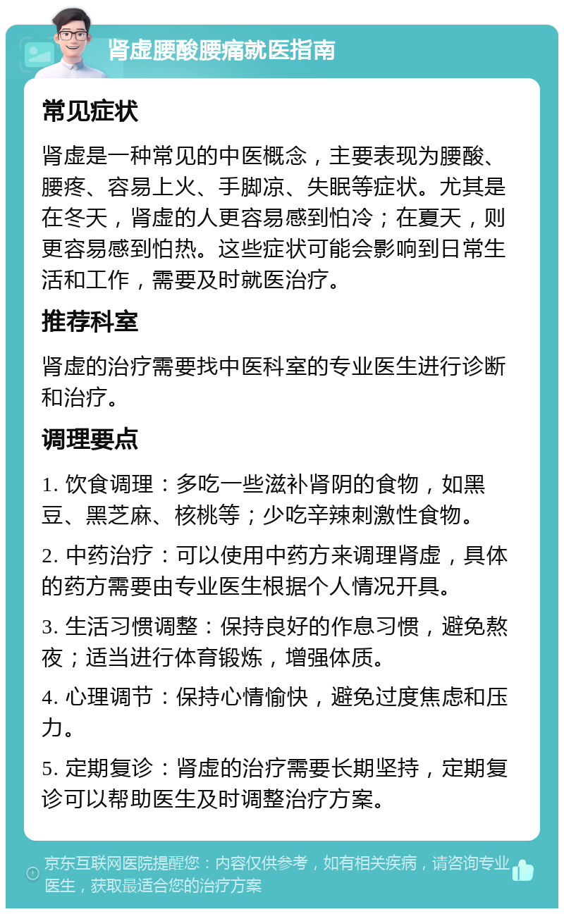 肾虚腰酸腰痛就医指南 常见症状 肾虚是一种常见的中医概念，主要表现为腰酸、腰疼、容易上火、手脚凉、失眠等症状。尤其是在冬天，肾虚的人更容易感到怕冷；在夏天，则更容易感到怕热。这些症状可能会影响到日常生活和工作，需要及时就医治疗。 推荐科室 肾虚的治疗需要找中医科室的专业医生进行诊断和治疗。 调理要点 1. 饮食调理：多吃一些滋补肾阴的食物，如黑豆、黑芝麻、核桃等；少吃辛辣刺激性食物。 2. 中药治疗：可以使用中药方来调理肾虚，具体的药方需要由专业医生根据个人情况开具。 3. 生活习惯调整：保持良好的作息习惯，避免熬夜；适当进行体育锻炼，增强体质。 4. 心理调节：保持心情愉快，避免过度焦虑和压力。 5. 定期复诊：肾虚的治疗需要长期坚持，定期复诊可以帮助医生及时调整治疗方案。