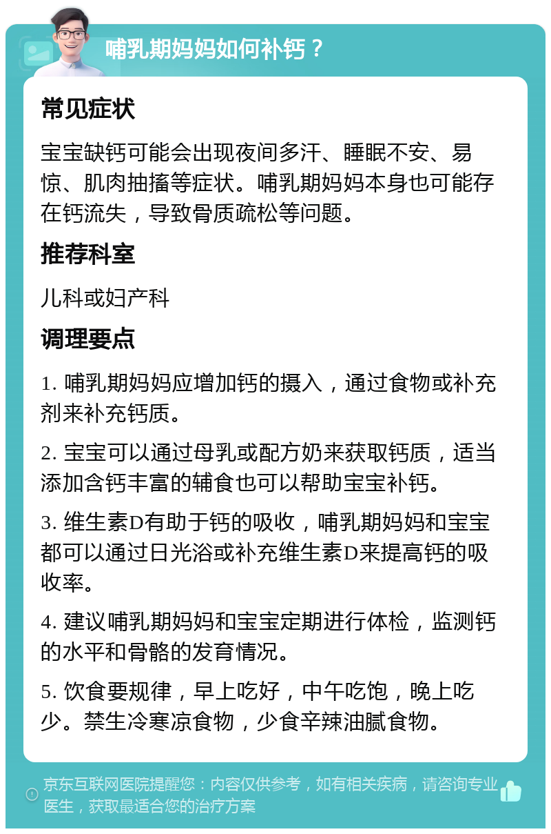 哺乳期妈妈如何补钙？ 常见症状 宝宝缺钙可能会出现夜间多汗、睡眠不安、易惊、肌肉抽搐等症状。哺乳期妈妈本身也可能存在钙流失，导致骨质疏松等问题。 推荐科室 儿科或妇产科 调理要点 1. 哺乳期妈妈应增加钙的摄入，通过食物或补充剂来补充钙质。 2. 宝宝可以通过母乳或配方奶来获取钙质，适当添加含钙丰富的辅食也可以帮助宝宝补钙。 3. 维生素D有助于钙的吸收，哺乳期妈妈和宝宝都可以通过日光浴或补充维生素D来提高钙的吸收率。 4. 建议哺乳期妈妈和宝宝定期进行体检，监测钙的水平和骨骼的发育情况。 5. 饮食要规律，早上吃好，中午吃饱，晚上吃少。禁生冷寒凉食物，少食辛辣油腻食物。