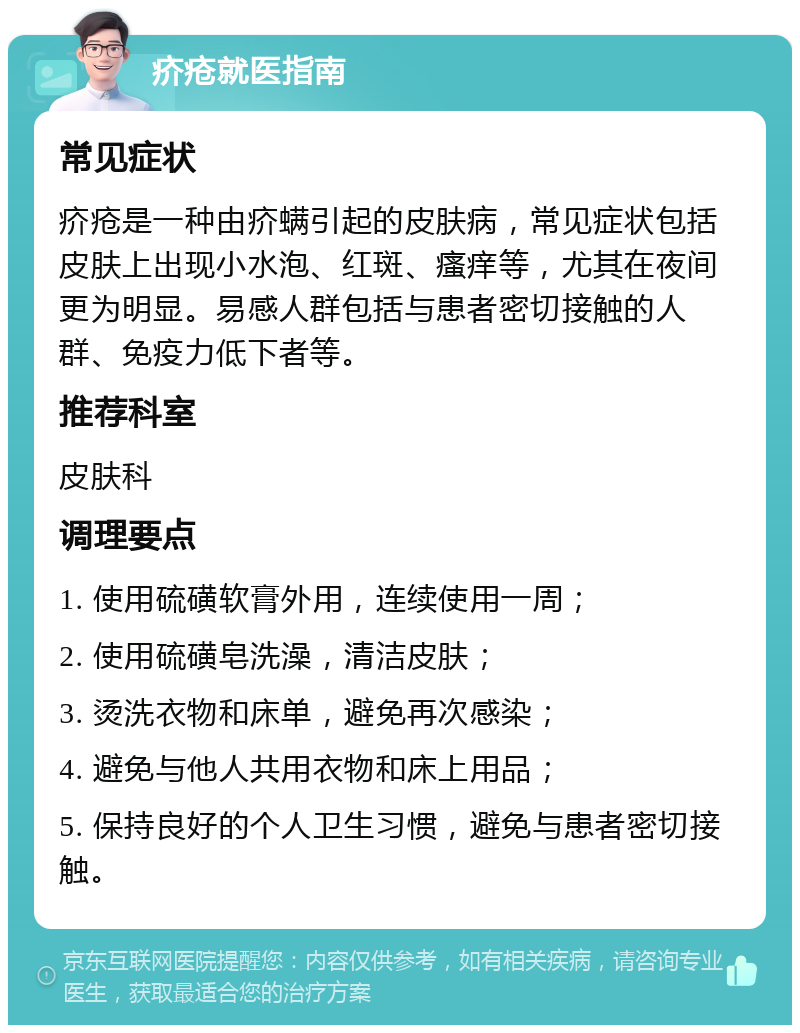 疥疮就医指南 常见症状 疥疮是一种由疥螨引起的皮肤病，常见症状包括皮肤上出现小水泡、红斑、瘙痒等，尤其在夜间更为明显。易感人群包括与患者密切接触的人群、免疫力低下者等。 推荐科室 皮肤科 调理要点 1. 使用硫磺软膏外用，连续使用一周； 2. 使用硫磺皂洗澡，清洁皮肤； 3. 烫洗衣物和床单，避免再次感染； 4. 避免与他人共用衣物和床上用品； 5. 保持良好的个人卫生习惯，避免与患者密切接触。