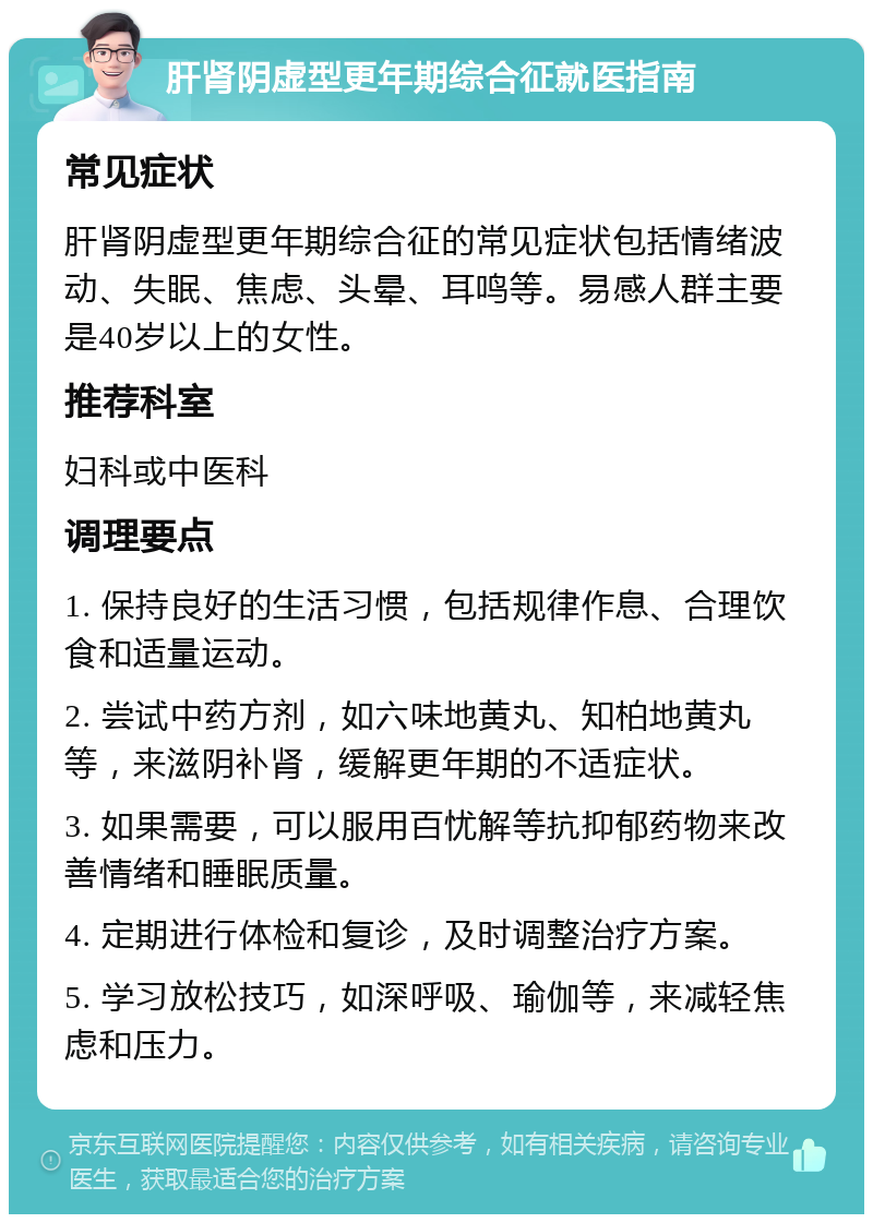 肝肾阴虚型更年期综合征就医指南 常见症状 肝肾阴虚型更年期综合征的常见症状包括情绪波动、失眠、焦虑、头晕、耳鸣等。易感人群主要是40岁以上的女性。 推荐科室 妇科或中医科 调理要点 1. 保持良好的生活习惯，包括规律作息、合理饮食和适量运动。 2. 尝试中药方剂，如六味地黄丸、知柏地黄丸等，来滋阴补肾，缓解更年期的不适症状。 3. 如果需要，可以服用百忧解等抗抑郁药物来改善情绪和睡眠质量。 4. 定期进行体检和复诊，及时调整治疗方案。 5. 学习放松技巧，如深呼吸、瑜伽等，来减轻焦虑和压力。