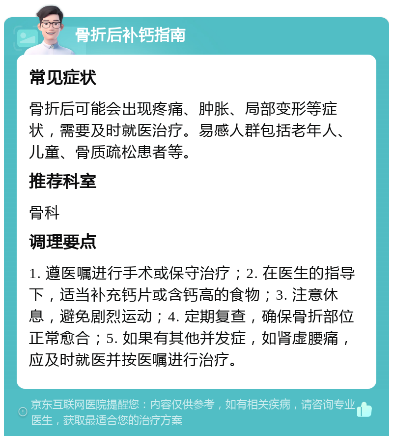 骨折后补钙指南 常见症状 骨折后可能会出现疼痛、肿胀、局部变形等症状，需要及时就医治疗。易感人群包括老年人、儿童、骨质疏松患者等。 推荐科室 骨科 调理要点 1. 遵医嘱进行手术或保守治疗；2. 在医生的指导下，适当补充钙片或含钙高的食物；3. 注意休息，避免剧烈运动；4. 定期复查，确保骨折部位正常愈合；5. 如果有其他并发症，如肾虚腰痛，应及时就医并按医嘱进行治疗。