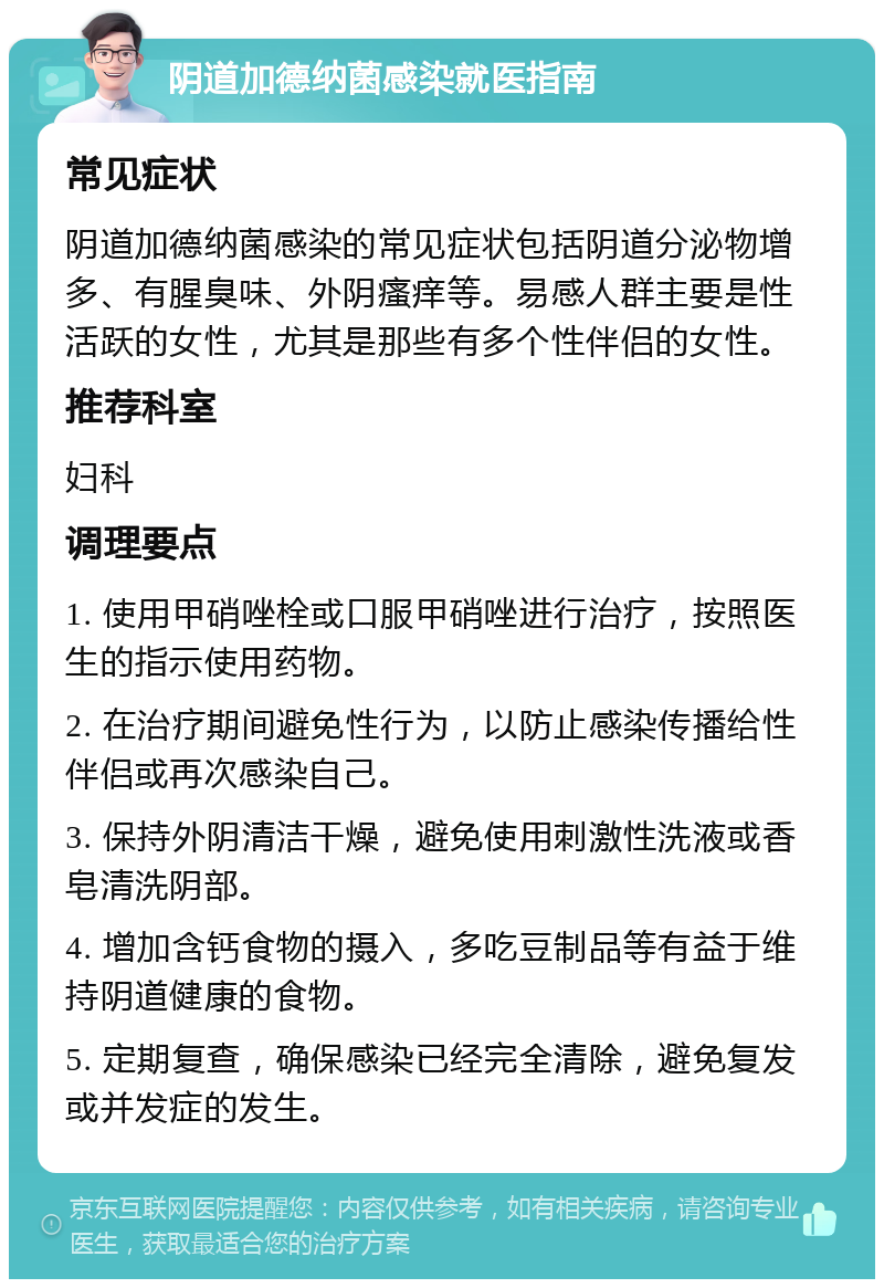 阴道加德纳菌感染就医指南 常见症状 阴道加德纳菌感染的常见症状包括阴道分泌物增多、有腥臭味、外阴瘙痒等。易感人群主要是性活跃的女性，尤其是那些有多个性伴侣的女性。 推荐科室 妇科 调理要点 1. 使用甲硝唑栓或口服甲硝唑进行治疗，按照医生的指示使用药物。 2. 在治疗期间避免性行为，以防止感染传播给性伴侣或再次感染自己。 3. 保持外阴清洁干燥，避免使用刺激性洗液或香皂清洗阴部。 4. 增加含钙食物的摄入，多吃豆制品等有益于维持阴道健康的食物。 5. 定期复查，确保感染已经完全清除，避免复发或并发症的发生。