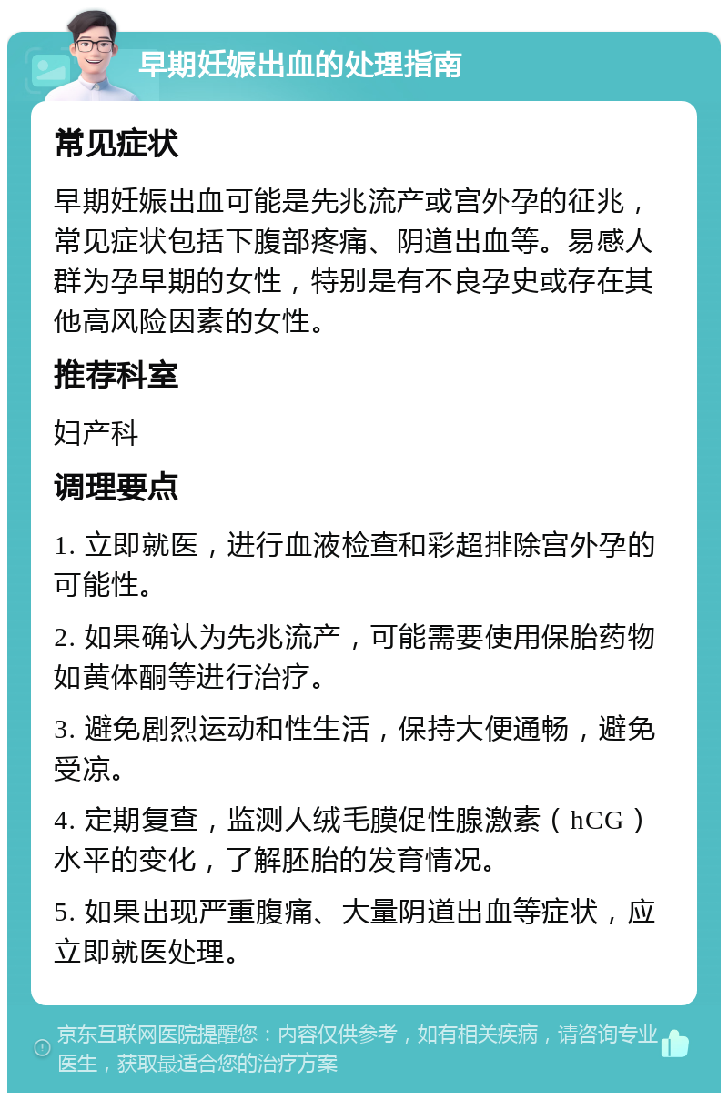 早期妊娠出血的处理指南 常见症状 早期妊娠出血可能是先兆流产或宫外孕的征兆，常见症状包括下腹部疼痛、阴道出血等。易感人群为孕早期的女性，特别是有不良孕史或存在其他高风险因素的女性。 推荐科室 妇产科 调理要点 1. 立即就医，进行血液检查和彩超排除宫外孕的可能性。 2. 如果确认为先兆流产，可能需要使用保胎药物如黄体酮等进行治疗。 3. 避免剧烈运动和性生活，保持大便通畅，避免受凉。 4. 定期复查，监测人绒毛膜促性腺激素（hCG）水平的变化，了解胚胎的发育情况。 5. 如果出现严重腹痛、大量阴道出血等症状，应立即就医处理。